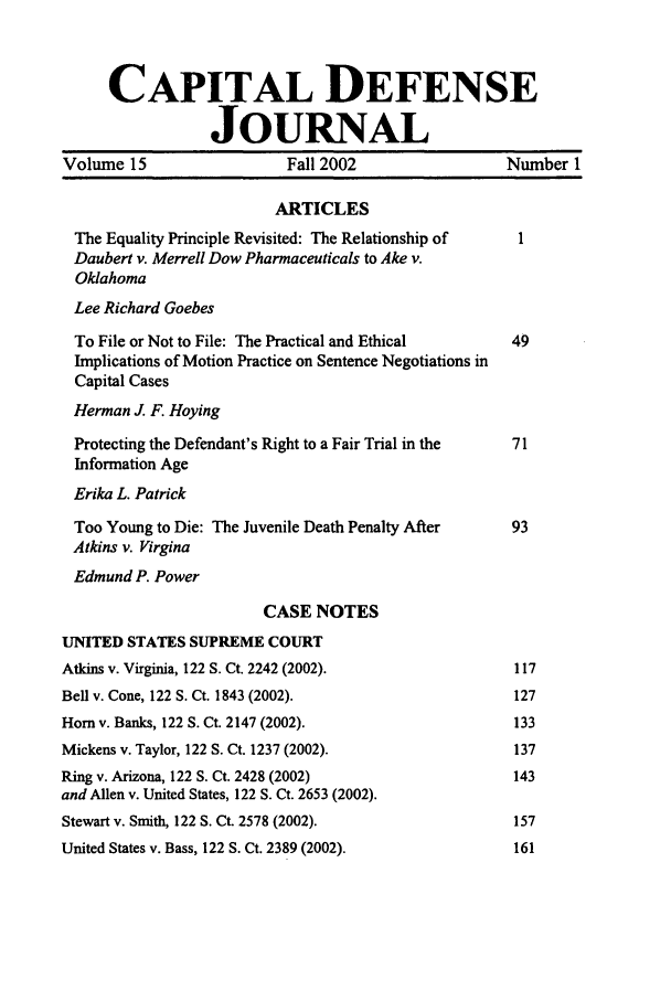 handle is hein.journals/capdj15 and id is 1 raw text is: CAPITAL DEFENSEJOURNALVolume 15                    Fall 2002                   Number 1ARTICLESThe Equality Principle Revisited: The Relationship of    1Daubert v. Merrell Dow Pharmaceuticals to Ake v.OklahomaLee Richard GoebesTo File or Not to File: The Practical and Ethical       49Implications of Motion Practice on Sentence Negotiations inCapital CasesHerman J. F. HoyingProtecting the Defendant's Right to a Fair Trial in the  71Information AgeErika L. PatrickToo Young to Die: The Juvenile Death Penalty After      93Atkins v. VirginaEdmund P. PowerCASE NOTESUNITED STATES SUPREME COURTAtkins v. Virginia, 122 S. Ct. 2242 (2002).               117Bell v. Cone, 122 S. Ct. 1843 (2002).                     127Horn v. Banks, 122 S. Ct. 2147 (2002).                    133Mickens v. Taylor, 122 S. Ct. 1237 (2002).                137Ring v. Arizona, 122 S. Ct. 2428 (2002)                   143and Allen v. United States, 122 S. Ct. 2653 (2002).Stewart v. Smith, 122 S. Ct. 2578 (2002).                 157United States v. Bass, 122 S. Ct. 2389 (2002).            161