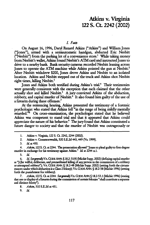 handle is hein.journals/capdj15 and id is 129 raw text is: Atkins v. Virginia122 S. Ct. 2242 (2002)L FaasOn August 16, 1996, Daryl Renard Atkins (Atkins) and William Jones(Jones), armed with a semiautomatic handgun, abducted Eric Nesbitt(Nesbitt) from the parking lot of a convenience store.' While taking moneyfrom Nesbitt's wallet, Atkins found Nesbitt's ATM card and instructed Jones todrive to a nearby bank Bank security cameras recorded Nesbitt leaning acrossJones to operate the ATM machine while Atkins pointed the gun at Nesbitt2After Nesbitt withdrew $200, Jones drove Atkins and Nesbitt to an isolatedlocation. Atkins and Nesbitt stepped out of the truck and Atkins shot Nesbitteight times, killing Nesbitt?Jones and Atkins both testified during Atkins's trial.4 Their testimonieswere generally consistent with the exception that each claimed that the otheractually shot and killed Nesbitt.5 A jury convicted Atkins of the abduction,robbery, and capital murder of Nesbitt.6 It also found him guilty of the use ofa firearm during these offenses.7At the sentencing hearing, Atkins presented the testimony of a forensicpsychologist who stated that Atkins fell in the range of being mildly mentallyretarded.' On cross-examination, the psychologist stated that he believedAtkins was competent to stand trial and that it appeared that Atkins couldappreciate the nature of his behavior.9 The jury found that Atkins constituted afuture danger to society and that the murder of Nesbitt was outrageously or1.  Atkins v. Virginia, 122 S. O. 2242, 2244 (2002).2.   Atkins v. Connmonwealh, 520 S.E.2d 445,449 (Va. 1999).3.  ld at450.4. A tkin, 122 S. 0. at 2244. The prosecution allowvd Jones to plead guikyto first-degreemurder in exchange for his testimony against Alins. Idat2244n.1.5.  Id6. Id Se padyVA.CODEANN. S 181-31(4) (OIchie Supp. 2002) (defiming capital murderas [t~he willful, deliberate, and premeditated killing of anyperson in the commission of a robberyor attempted robberyp); VA. ODE ANN. S182-48 (lchie Supp. 2002) (setting forth the circurn-stances under which abduction is a Class 2 felony); VA. ODE ANN. S 182-58 (Mlchie 1996) (settingforth the punishment for robbery).7.  Adeim, 122S. O.at2244. SemdiyVA.CODEANN.S 18.2-53.1 (Mchie 19%) (statingthat use or displayof a firearm during the commission of certain felonies 'shall constitute a separateand distinct felony').8.  Adiv, 510 S.E.2d at 451.9.  Id