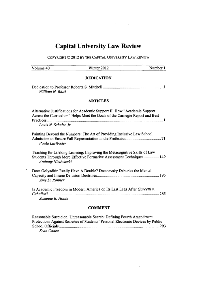 handle is hein.journals/capulr40 and id is 1 raw text is: Capital University Law Review
COPYRIGHT © 2012 BY THE CAPITAL UNIVERSITY LAW REVIEW

Volume 40                        Winter 2012                         Number I
DEDICATION
Dedication  to  Professor Roberta  S. M itchell ............................................................ i
William H. Bluth
ARTICLES
Alternative Justifications for Academic Support II: How Academic Support
Across the Curriculum Helps Meet the Goals of the Carnegie Report and Best
P ractices  ..................................................................................................................  I
Louis N. Schulze Jr.
Painting Beyond the Numbers: The Art of Providing Inclusive Law School
Admission to Ensure Full Representation in the Profession ............................. 71
Paula Lustbader
Teaching for Lifelong Learning: Improving the Metacognitive Skills of Law
Students Through More Effective Formative Assessment Techniques ............... 149
Anthony Niedwiecki
Does Golyadkin Really Have A Double? Dostoevsky Debunks the Mental
Capacity  and  Insane Delusion  Doctrines ............................................................. 195
Amy D. Ronner
Is Academic Freedom in Modem America on Its Last Legs After Garcetti v.
C eballos?  ................................................................................................. : ........... 265
Suzanne R. Houle
COMMENT
Reasonable Suspicion, Unreasonable Search: Defining Fourth Amendment
Protections Against Searches of Students' Personal Electronic Devices by Public
School O ffi cials ................................................................................................... 293
Sean Cooke


