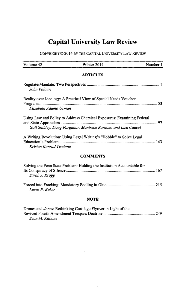 handle is hein.journals/capulr42 and id is 1 raw text is: 







    Capital University Law Review

COPYRIGHT © 2014 BY THE CAPITAL UNIVERSITY LAW REVIEW


Volume 42                     Winter 2014                    Number I

                             ARTICLES

Regulate/M andate: Two  Perspectives  ..................................................................... 1
   John Valauri

Reality over Ideology: A Practical View of Special Needs Voucher
P rogram s ................................................................................................................ 53
   Elizabeth Adamo Usman

Using Law and Policy to Address Chemical Exposures: Examining Federal
and State  A pproaches  .......................................................................................  97
   Gail Shibley, Doug Farquhar, Montrece Ransom, and Lisa Caucci

A Writing Revolution: Using Legal Writing's Hobble to Solve Legal
E ducation's  Problem   ........................................................................................... 143
   Kristen Konrad Tiscione

                             COMMENTS

Solving the Penn State Problem: Holding the Institution Accountable for
Its Conspiracy  of  Silence ..................................................................................... 167
   Sarah J. Kropp

Forced into Fracking: Mandatory Pooling in Ohio .............................................. 215
   Lucas P. Baker

                                NOTE

Drones and Jones: Rethinking Curtilage Flyover in Light of the
Revived Fourth Amendment Trespass Doctrine .................................................. 249
   Sean M Kilbane



