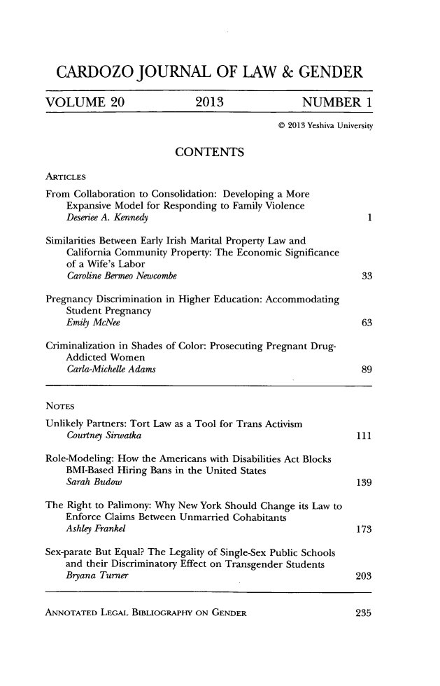 handle is hein.journals/cardw20 and id is 1 raw text is: CARDOZO JOURNAL OF LAW & GENDERVOLUME 20                  2013                NUMBER 1@ 2013 Yeshiva UniversityCONTENTSARTICLESFrom Collaboration to Consolidation: Developing a MoreExpansive Model for Responding to Family ViolenceDeseriee A. Kennedy                                    1Similarities Between Early Irish Marital Property Law andCalifornia Community Property: The Economic Significanceof a Wife's LaborCaroline Bermeo Newcombe                              33Pregnancy Discrimination in Higher Education: AccommodatingStudent PregnancyEmily McNee                                           63Criminalization in Shades of Color: Prosecuting Pregnant Drug-Addicted WomenCarla-Michelle Adams                                  89NOTESUnlikely Partners: Tort Law as a Tool for Trans ActivismCourtney Sirwatka                                    111Role-Modeling: How the Americans with Disabilities Act BlocksBMI-Based Hiring Bans in the United StatesSarah Budow                                          139The Right to Palimony: Why New York Should Change its Law toEnforce Claims Between Unmarried CohabitantsAshley Frankel                                       173Sex-parate But Equal? The Legality of Single-Sex Public Schoolsand their Discriminatory Effect on Transgender StudentsBryana Turner                                        203ANNOTATED LEGAL BIBLIOGRAPHY ON GENDER235