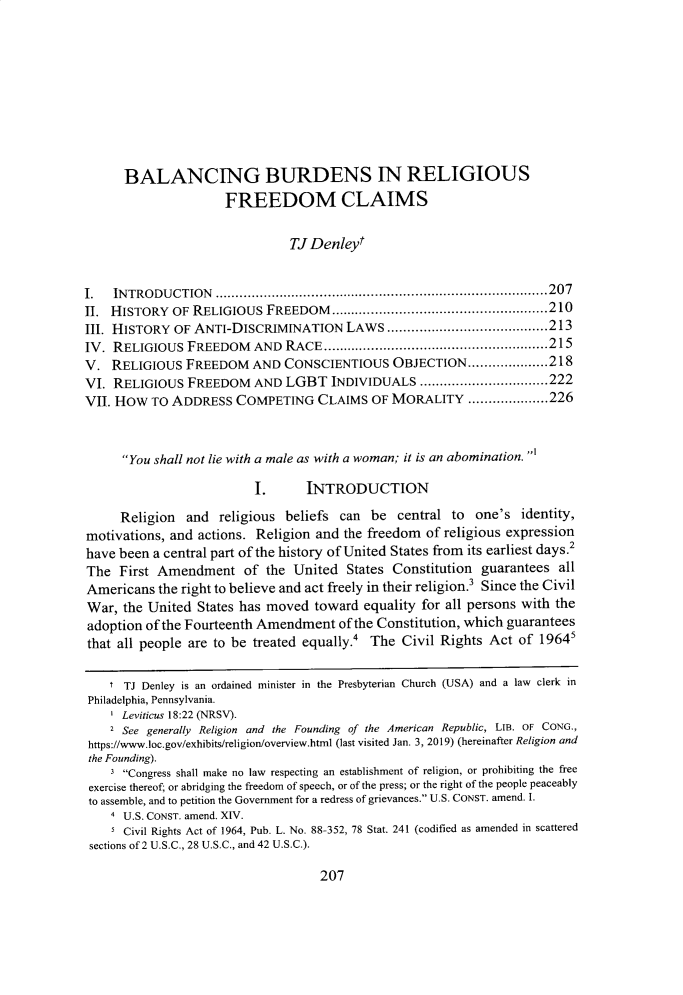 handle is hein.journals/cardw26 and id is 227 raw text is: 









      BALANCING BURDENS IN RELIGIOUS
                     FREEDOM CLAIMS

                               TJ Denleyt


I.  IN TRO DU CTION ................................................................................... 207
II. HISTORY OF RELIGIOUS FREEDOM ...................................................... 210
III. HISTORY OF ANTI-DISCRIMINATION LAWS ........................................ 213
IV. RELIGIOUS FREEDOM AND RACE ........................................................ 215
V. RELIGIOUS FREEDOM AND CONSCIENTIOUS OBJECTION .................... 218
VI. RELIGIOUS FREEDOM AND LGBT INDIVIDUALS ................................ 222
VII. HOW TO ADDRESS COMPETING CLAIMS OF MORALITY .................... 226


      You shall not lie with a male as with a woman; it is an abomination. ,1

                          I.      INTRODUCTION

     Religion and religious beliefs can be central to one's identity,
motivations, and actions. Religion and the freedom of religious expression
have been a central part of the history of United States from its earliest days.2
The First Amendment of the United States Constitution guarantees all
Americans the right to believe and act freely in their religion.3 Since the Civil
War, the United States has moved toward equality for all persons with the
adoption of the Fourteenth Amendment of the Constitution, which guarantees
that all people are to be treated equally.4      The Civil Rights Act of 19645

    t TJ Denley is an ordained minister in the Presbyterian Church (USA) and a law clerk in
 Philadelphia, Pennsylvania.
    I Leviticus 18:22 (NRSV).
    2 See generally Religion and the Founding of the American Republic, LIB. OF CONG.,
 https://www.loc.gov/exhibits/religion/overview.html (last visited Jan. 3, 2019) (hereinafter Religion and
 the Founding).
    3 Congress shall make no law respecting an establishment of religion, or prohibiting the free
 exercise thereof, or abridging the freedom of speech, or of the press; or the right of the people peaceably
 to assemble, and to petition the Government for a redress of grievances. U.S. CONST. amend. I.
    4 U.S. CONST. amend. XIV.
    I Civil Rights Act of 1964, Pub. L. No. 88-352, 78 Stat. 241 (codified as amended in scattered
 sections of 2 U.S.C., 28 U.S.C., and 42 U.S.C.).


