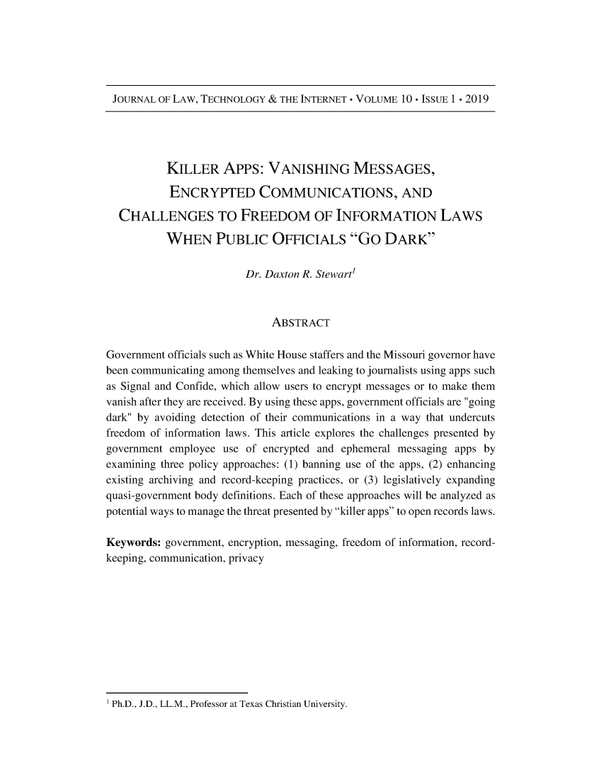 handle is hein.journals/caswestres10 and id is 1 raw text is: JOURNAL OF LAW, TECHNOLOGY & THE INTERNET - VOLUME 10 -ISSUE 1 . 2019           KILLER APPs: VANISHING MESSAGES,           ENCRYPTED COMMUNICATIONS, AND  CHALLENGES TO FREEDOM OF INFORMATION LAWS           WHEN PUBLIC OFFICIALS Go DARK                        Dr. Daxton R. Stewart'                             ABSTRACTGovernment officials such as White House staffers and the Missouri governor havebeen communicating among themselves and leaking to journalists using apps suchas Signal and Confide, which allow users to encrypt messages or to make themvanish after they are received. By using these apps, government officials are goingdark by avoiding detection of their communications in a way that undercutsfreedom of information laws. This article explores the challenges presented bygovernment employee use of encrypted and ephemeral messaging apps byexamining three policy approaches: (1) banning use of the apps, (2) enhancingexisting archiving and record-keeping practices, or (3) legislatively expandingquasi-government body definitions. Each of these approaches will be analyzed aspotential ways to manage the threat presented by killer apps to open records laws.Keywords: government, encryption, messaging, freedom of information, record-keeping, communication, privacyI Ph.D., J.D., LL.M., Professor at Texas Christian University.