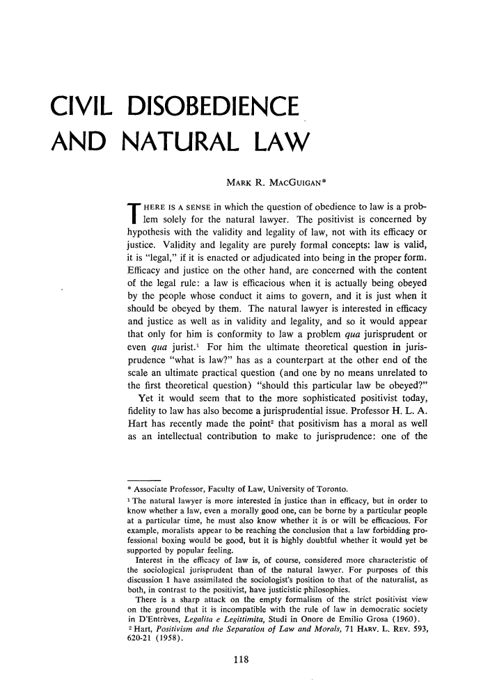 handle is hein.journals/cathl11 and id is 120 raw text is: CIVIL DISOBEDIENCE
AND NATURAL LAW
MARK R. MACGUIGAN*
T HERE IS A SENSE in which the question of obedience to law is a prob-
lem solely for the natural lawyer. The positivist is concerned by
hypothesis with the validity and legality of law, not with its efficacy or
justice. Validity and legality are purely formal concepts: law is valid,
it is legal, if it is enacted or adjudicated into being in the proper form.
Efficacy and justice on the other hand, are concerned with the content
of the legal rule: a law is efficacious when it is actually being obeyed
by the people whose conduct it aims to govern, and it is just when it
should be obeyed by them. The natural lawyer is interested in efficacy
and justice as well as in validity and legality, and so it would appear
that only for him is conformity to law a problem qua jurisprudent or
even qua jurist.' For him the ultimate theoretical question in juris-
prudence what is law? has as a counterpart at the other end of the
scale an ultimate practical question (and one by no means unrelated to
the first theoretical question) should this particular law be obeyed?
Yet it would seem that to the more sophisticated positivist today,
fidelity to law has also become a jurisprudential issue. Professor H. L. A.
Hart has recently made the point2 that positivism has a moral as well
as an intellectual contribution to make to jurisprudence: one of the
*Associate Professor, Faculty of Law, University of Toronto.
The natural lawyer is more interested in justice than in efficacy, but in order to
know whether a law, even a morally good one, can be borne by a particular people
at a particular time, he must also know whether it is or will be efficacious. For
example, moralists appear to be reaching the conclusion that a law forbidding pro-
fessional boxing would be good, but it is highly doubtful whether it would yet be
supported by popular feeling.
Interest in the efficacy of law is, of course, considered more characteristic of
the sociological jurisprudent than of the natural lawyer. For purposes of this
discussion I have assimilated the sociologist's position to that of the naturalist, as
both, in contrast to the positivist, have justicistic philosophies.
There is a sharp attack on the empty formalism of the strict positivist view
on the ground that it is incompatible with the rule of law in democratic society
in D'Entr~ves, Legalita e Legittimita, Studi in Onore de Emilio Grosa (1960).
2 Hart, Positivism and the Separation of Law and Morals, 71 HARV. L. REV. 593,
620-21 (1958).


