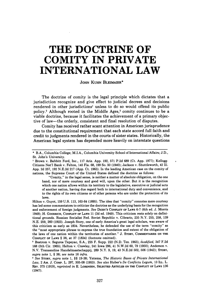 handle is hein.journals/cathl24 and id is 337 raw text is: THE DOCTRINE OF
COMITY IN PRIVATE
INTERNATIONAL LAW
JOHN KUHN BLEIMAIER*
The doctrine of comity is the legal principle which dictates that a
jurisdiction recognize and give effect to judicial decrees and decisions
rendered in other jurisdictions' unless to do so would offend its public
policy.' Although rooted in the Middle Ages,' comity continues to be a
viable doctrine, because it facilitates the achievement of a primary objec-
tive of law-the orderly, consistent and final resolution of disputes.
Comity has received rather scant attention in American jurisprudence
due to the constitutional requirement that each state accord full faith and
credit to judgments rendered in the courts of sister states. Historically, the
American legal system has depended more heavily on interstate questions
* B.A., Columbia College; M.I.A., Columbia University School of International Affairs; J.D.,
St. John's University.
Brown v. Babbitt Ford, Inc., 117 Ariz. App. 192, 571 P.2d 689 (Ct. App. 1977); Kellogg-
Citizens Nat'l Bank v. Felton, 145 Fla. 68, 199 So. 50 (1940); Jackson v. Shuttleworth, 42 Ill.
App. 2d 257, 192 N.E.2d 217 (App. Ct. 1963). In the leading American case on the comity of
nations, the Supreme Court of the United States defined the doctrine as follows:
Comity, in the legal sense, is neither a matter of absolute obligation, on the one
hand, nor of mere courtesy and good will, upon the other. But it is the recognition
which one nation allows within its territory to the legislative, executive or judicial acts
of another nation, having due regard both to international duty and convenience, and
to the rights of its own citizens or of other persons who are under the protection of its
laws.
Hilton v. Guyot, 159 U.S. 113, 163-64 (1895). The idea that comity connotes mere courtesy
has led some commentators to criticize the doctrine as the underlying basis for the recognition
and enforcement of foreign judgments. See DicEY's CONFLICT OF LAWS 6-7 (6th ed. J. Morris
1949); H. GOODRICH, CONFLICT OF LAWS 11 (3d ed. 1949). This criticism rests solely on defini-
tional grounds. Russian Socialist Fed. Soviet Republic v. Cibrario, 235 N.Y. 255, 258, 139
N.E. 259, 260 (1923). Joseph Story, one of early America's great legal scholars, was aware of
this criticism as early as 1834. Nevertheless, he defended the use of the term comity as
the most appropriate phrase to express the true foundation and extent of the obligation of
the laws of one nation within the territories of another. J. STORY, COMMENTARIES ON THE
CONFLICT OF LAWS § 38, at 37 (1834) (footnote omitted).
Bostrom v. Seguros Tepeyac, S.A., 225 F. Supp. 222 (N.D. Tex. 1963), ,todified, 347 F.2d
168 (5th Cir. 1965); Helton v. Crawley, 241 Iowa 296, 41 N.W.2d 60, 79 (1950); Anderson v.
N.V. Transandine Handelmaatschappij, 289 N.Y. 9, 19, 43 N.E.2d 502, 506 (1942); SToRY,
supra note 1, § 38; see note 16 infra.
3 See STORY, supra note 1, §§ 19-38; Yntema, The Historic Bases of Private International
Law, 2 AM. J. COMP. L. 297, 305-08 (1953). See also Huber's De Conflictu Legum, 13 ILL. L.
REv. 375 (1919), reprinted in E. LORENZEN, SELECTED ARTICLES ON THE CONFLICT OF LAWS 136
(1947).


