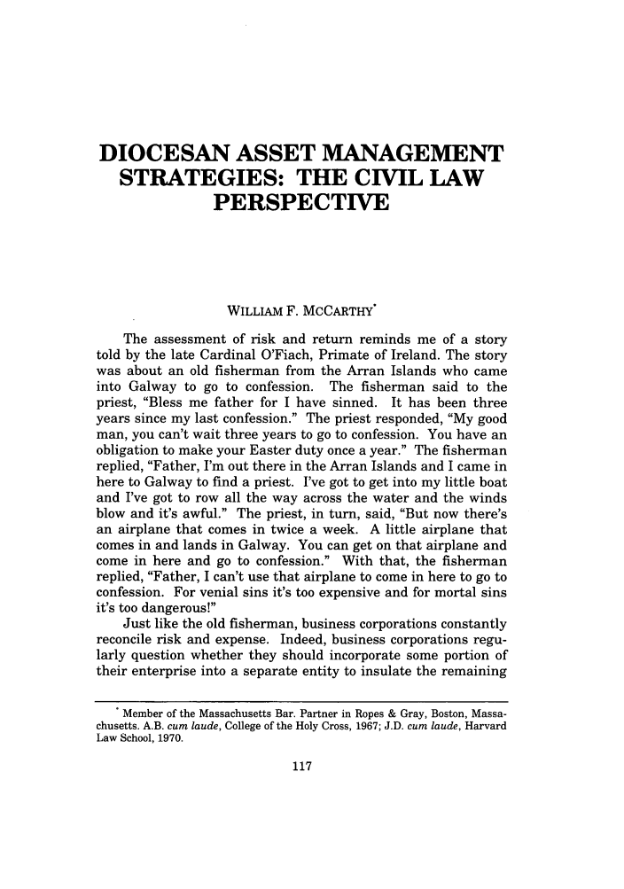 handle is hein.journals/cathl37 and id is 127 raw text is: DIOCESAN ASSET MANAGEMENT
STRATEGIES: THE CIVIL LAW
PERSPECTIVE
WILLIAM F. MCCARTHY*
The assessment of risk and return reminds me of a story
told by the late Cardinal O'Fiach, Primate of Ireland. The story
was about an old fisherman from the Arran Islands who came
into Galway to go to confession. The fisherman said to the
priest, Bless me father for I have sinned. It has been three
years since my last confession. The priest responded, My good
man, you can't wait three years to go to confession. You have an
obligation to make your Easter duty once a year. The fisherman
replied, Father, I'm out there in the Arran Islands and I came in
here to Galway to find a priest. I've got to get into my little boat
and I've got to row all the way across the water and the winds
blow and it's awful. The priest, in turn, said, But now there's
an airplane that comes in twice a week. A little airplane that
comes in and lands in Galway. You can get on that airplane and
come in here and go to confession. With that, the fisherman
replied, Father, I can't use that airplane to come in here to go to
confession. For venial sins it's too expensive and for mortal sins
it's too dangerous!
Just like the old fisherman, business corporations constantly
reconcile risk and expense. Indeed, business corporations regu-
larly question whether they should incorporate some portion of
their enterprise into a separate entity to insulate the remaining
. Member of the Massachusetts Bar. Partner in Ropes & Gray, Boston, Massa-
chusetts. A.B. cum laude, College of the Holy Cross, 1967; J.D. cum laude, Harvard
Law School, 1970.



