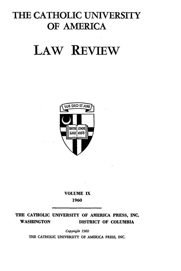 handle is hein.journals/cathu9 and id is 1 raw text is: THE CATHOLIC UNIVERSITYOF AMERICALAW REVIEWagEJtVOLUME IX1960THE CATHOLIC UNIVERSITY OF AMERICA PRESS, INC.WASHINGTON            DISTRICT OF COLUMBIACopyright 1960THE CATHOLIC UNIVERSITY OF AMERICA PRESS, INC.
