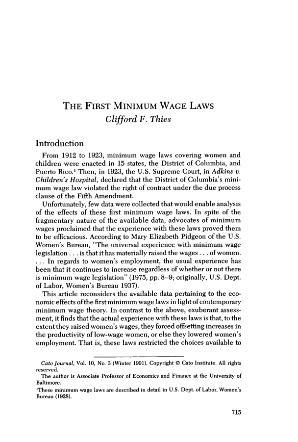 handle is hein.journals/catoj10 and id is 723 raw text is: THE FIRST MINIMUM WAGE LAWSClifford F. ThiesIntroductionFrom 1912 to 1923, minimum wage laws covering women andchildren were enacted in 15 states, the District of Columbia, andPuerto Rico.' Then, in 1923, the U.S. Supreme Court, in Adkins v.Children's Hospital, declared that the District of Columbia's mini-mum wage law violated the right of contract under the due processclause of the Fifth Amendment.Unfortunately, few data were collected that would enable analysisof the effects of these first minimum wage laws. In spite of thefragmentary nature of the available data, advocates of minimumwages proclaimed that the experience with these laws proved themto be efficacious. According to Mary Elizabeth Pidgeon of the U.S.Women's Bureau, The universal experience with minimum wagelegislation . .. is that it has materially raised the wages ... of women.. . . In regards to women's employment, the usual experience hasbeen that it continues to increase regardless of whether or not thereis minimum wage legislation (1975, pp. 8-9; originally, U.S. Dept.of Labor, Women's Bureau 1937).This article reconsiders the available data pertaining to the eco-nomic effects of the first minimum wage laws in light of contemporaryminimum wage theory. In contrast to the above, exuberant assess-ment, it finds that the actual experience with these laws is that, to theextent they raised women's wages, they forced offsetting increases inthe productivity of low-wage women, or else they lowered women'semployment. That is, these laws restricted the choices available toCato journal, Vol. 10, No. 3 (Winter 1991). Copyright @ Cato Institute. All rightsreserved.The author is Associate Professor of Economics and Finance at the University ofBaltimore.'These minimum wage laws are described in detail in U.S. Dept. of Labor, Women'sBureau (1928).715