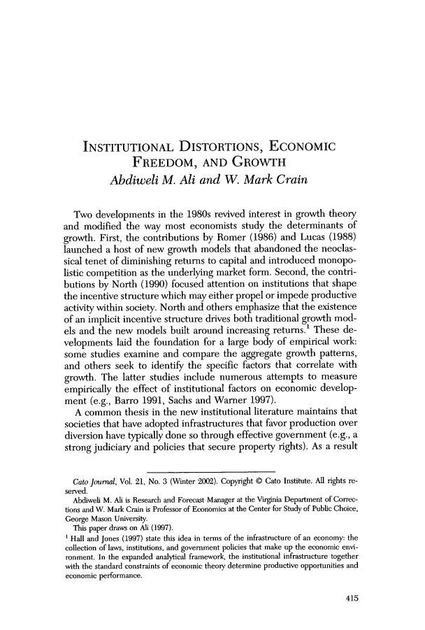 handle is hein.journals/catoj21 and id is 423 raw text is: INSTITUTIONAL DISTORTIONS, ECONOMIC
FREEDOM, AND GROWTH
Abdiweli M. Ali and W. Mark Crain
Two developments in the 1980s revived interest in growth theory
and modified the way most economists study the determinants of
growth. First, the contributions by Romer (1986) and Lucas (1988)
launched a host of new growth models that abandoned the neoclas-
sical tenet of diminishing returns to capital and introduced monopo-
listic competition as the underlying market form. Second, the contri-
butions by North (1990) focused attention on institutions that shape
the incentive structure which may either propel or impede productive
activity within society. North and others emphasize that the existence
of an implicit incentive structure drives both traditional growth mod-
els and the new models built around increasing returns.' These de-
velopments laid the foundation for a large body of empirical work:
some studies examine and compare the aggregate growth patterns,
and others seek to identify the specific factors that correlate with
growth. The latter studies include numerous attempts to measure
empirically the effect of institutional factors on economic develop-
ment (e.g., Barro 1991, Sachs and Warner 1997).
A common thesis in the new institutional literature maintains that
societies that have adopted infrastructures that favor production over
diversion have typically done so through effective government (e.g., a
strong judiciary and policies that secure property rights). As a result
Cato Journal, Vol. 21, No. 3 (Winter 2002). Copyright © Cato Institute. All rights re-
served.
Abdiweli M. Ali is Research and Forecast Manager at the Virginia Department of Correc-
tions and W. Mark Crain is Professor of Economics at the Center for Study of Public Choice,
George Mason University.
This paper draws on Ali (1997).
Hall and Jones (1997) state this idea in terms of the infrastructure of an economy: the
collection of laws, institutions, and government policies that make up the economic envi-
ronment. In the expanded analytical framework, the institutional infrastructure together
with the standard constraints of economic theory determine productive opportunities and
economic performance.

415


