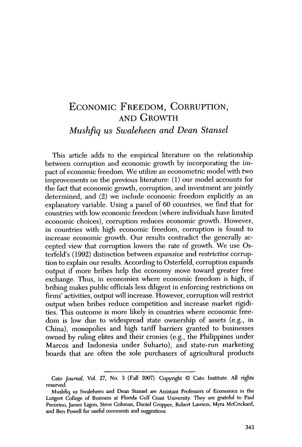 handle is hein.journals/catoj27 and id is 349 raw text is: ECONoMIC FREEDOM, CORRUPTION,AND GROWTHMushfiq us Swaleheen and Dean StanselThis article adds to the empirical literature on the relationshipbetween corruption and economic growth by incorporating the im-pact of economic freedom. We utilize an econometric model with twoimprovements on the previous literature: (1) our model accounts forthe fact that economic growth, corruption, and investment are jointlydetermined, and (2) we include economic freedom explicitly as anexplanatory variable. Using a panel of 60 countries, we find that forcountries with low economic freedom (where individuals have limitedeconomic choices), corruption reduces economic growth. However,in countries with high economic freedom, corruption is found toincrease economic growth. Our results contradict the generally ac-cepted view that corruption lowers the rate of growth. We use Os-terfeld's (1992) distinction between expansive and restrictive corrup-tion to explain our results. According to Osterfeld, corruption expandsoutput if more bribes help the economy move toward greater freeexchange. Thus, in economies where economic freedom is high, ifbribing makes public officials less diligent in enforcing restrictions onfirms' activities, output will increase. However, corruption will restrictoutput when bribes reduce competition and increase market rigidi-ties. This outcome is more likely in countries where economic free-dom is low due to widespread state ownership of assets (e.g., inChina), monopolies and high tariff barriers granted to businessesowned by ruling elites and their cronies (e.g., the Philippines underMarcos and Indonesia under Suharto), and state-run marketingboards that are often the sole purchasers of agricultural productsCato journal, Vol. 27, No. 3 (Fall 2007). Copyright @ Cato Institute. All rightsreserved.Mushfiq us Swaleheen and Dean Stansel are Assistant Professors of Economics in theLutgert College of Business at Florida Gulf Coast University. They are grateful to PaulPecorino, James Ligon, Steve Gohman, Daniel Cropper, Robert Lawson, Myra McCrickard,and Ben Powell for useful comments and suggestions.343