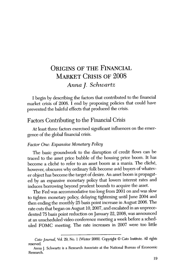 handle is hein.journals/catoj29 and id is 21 raw text is: ORIGINS OF THE FINANCIAL
MARKET CRISIS OF 2008
Anna J. Schwartz
I begin by describing the factors that contributed to the financial
market crisis of 2008. I end by proposing policies that could have
prevented the baleful effects that produced the crisis.
Factors Contributing to the Financial Crisis
At least three factors exercised significant influences on the emer-
gence of the global financial crisis.
Factor One: Expansive Monetary Policy
The basic groundwork to the disruption of credit flows can be
traced to the asset price bubble of the housing price boom. It has
become a cich6 to refer to an asset boom as a mania. The clich6,
however, obscures why ordinary folk become avid buyers of whatev-
er object has become the target of desire. An asset boom is propagat-
ed by an expansive monetary policy that lowers interest rates and
induces borrowing beyond prudent bounds to acquire the asset.
The Fed was accommodative too long from 2001 on and was slow
to tighten monetary policy, delaying tightening until June 2004 and
then ending the monthly 25 basis point increase in August 2006. The
rate cuts that began on August 10, 2007, and escalated in an unprece-
dented 75 basis point reduction on January 22, 2008, was announced
at an unscheduled video conference meeting a week before a sched-
uled FOMC meeting. The rate increases in 2007 were too little
Cato journal, Vol. 29, No. 1 (Winter 2009). Copyright @ Cato Institute. All rights
reserved.
Anna J. Schwartz is a Research Associate at the National Bureau of Economic
Research.
19


