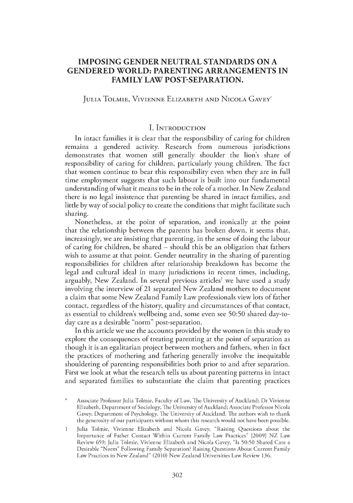 handle is hein.journals/cblrt16 and id is 310 raw text is: IMPOSING GENDER NEUTRAL STANDARDS ON AGENDERED WORLD: PARENTING ARRANGEMENTS INFAMILY LAW POST-SEPARATION.JULIA TOLMIE, VIVIENNE ELIZABETH AND NICOLA GAVEY'1 INTRODUCTIONIn intact families it is clear that the responsibility of caring for childrenremains a    gendered   activity. Research   from   numerous jurisdictionsdemonstrates that women still generally shoulder the lion's share ofresponsibility of caring for children, particularly young children. The factthat women continue to bear this responsibility even when they are in fulltime employment suggests that such labour is built into our fundamentalunderstanding of what it means to be in the role of a mother. In New Zealandthere is no legal insistence that parenting be shared in intact families, andlittle by way of social policy to create the conditions that might facilitate suchsharing.Nonetheless, at the point of separation, and ironically at the pointthat the relationship between the parents has broken down, it seems that,increasingly, we are insisting that parenting, in the sense of doing the labourof caring for children, be shared - should this be an obligation that fatherswish to assume at that point. Gender neutrality in the sharing of parentingresponsibilities for children after relationship breakdown has become thelegal and cultural ideal in many jurisdictions in recent times, including,arguably, New Zealand. In several previous articles1 we have used a studyinvolving the interview of 21 separated New Zealand mothers to documenta claim that some New Zealand Family Law professionals view lots of fathercontact, regardless of the history, quality and circumstances of that contact,as essential to children's wellbeing and, some even see 50:50 shared day-to-day care as a desirable norm post-separation.In this article we use the accounts provided by the women in this study toexplore the consequences of treating parenting at the point of separation asthough it is an egalitarian project between mothers and fathers, when in factthe practices of mothering and fathering generally involve the inequitableshouldering of parenting responsibilities both prior to and after separation.First we look at what the research tells us about parenting patterns in intactand separated families to substantiate the claim   that parenting practicesAssociate Professor Julia 'olmie, Faculty of Law, 'he University ofAuckland; Dr VivienneElizabeth, Department of Sociology, The University ofAuckland; Associate Professor NicolaGavey, Department of Psychology, 'The University of Auckland. The authors wish to thankthe generosity of our participants without whom this research would not have been possible.1   Julia Tolmie, Vivienne Elizabeth and Nicola Gavey Raising Questions about theImportance of Father Contact Within Current Family Law Practices [2009] NZ LawReview 659; Julia Tolmie, Vivienne Elizabeth and Nicola Gavey, Is 50:50 Shared Care aDesirable Norm Following Family Separation' Raising Questions About Current FamilyLaw Practices in New Zealand (2010) New Zealand Universities Law Review 136.