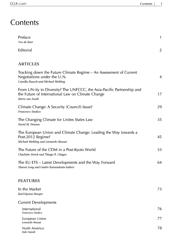 handle is hein.journals/cclr1 and id is 1 raw text is: ContentsI  I

Contents
Preface                                                                       1
Yvo de Boer
Editorial                                                                    2
ARTICLES
Tracking down the Future Climate Regime - An Assessment of Current
Negotiations under the U.N.                                                  4
Camilla Bausch and Michael Mehling
From UN-ity to Diversity? The UNFCCC, the Asia-Pacific Partnership and
the Future of International Law on Climate Change                            17
Harro van Asselt
Climate Change: A Security (Council) Issue?                                 29
Francesco Sindico
The Changing Climate for Unites States Law                                  35
David M. Driesen
The European Union and Climate Change: Leading the Way towards a
Post-2012 Regime?                                                           45
Michael Mehling and Leonardo Massai
The Future of the CDM in a Post-Kyoto World                                 53
Charlotte Streck and Thiago B. Chagas
The EU ETS - Latest Developments and the Way Forward                         64
Sharon Long and Giedre Kaminskaite-Salters
FEATURES
In the Market                                                               73
Karl-Upston Hooper
Current Developments
International                                                             76
Francesco Sindico
European Union                                                            77
Leonardo Massai
North America                                                             78
Kyle Danish

CCLR 112007


