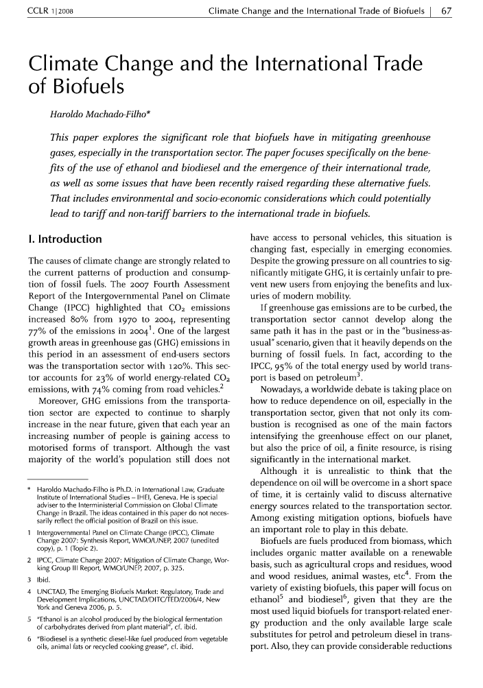 handle is hein.journals/cclr2 and id is 71 raw text is: CCLR 112008                          Climate Change and the International Trade of Biofuels 1 67Climate Change and the International Tradeof BiofuelsHaroldo Machado-Filho*This paper explores the significant role that biofuels have in mitigating greenhousegases, especially in the transportation sector. The paper focuses specifically on the bene-fits of the use of ethanol and biodiesel and the emergence of their international trade,as well as some issues that have been recently raised regarding these alternative fuels.That includes environmental and socio-economic considerations which could potentiallylead to tariff and non-tariff barriers to the international trade in biofuels.I. IntroductionThe causes of climate change are strongly related tothe current patterns of production and consump-tion of fossil fuels. The 2007 Fourth AssessmentReport of the Intergovernmental Panel on ClimateChange (IPCC) highlighted that CO2 emissionsincreased 8o% from 1970 to 2004, representing77% of the emissions in 20041. One of the largestgrowth areas in greenhouse gas (GHG) emissions inthis period in an assessment of end-users sectorswas the transportation sector with 120%. This sec-tor accounts for 23% of world energy-related CO2emissions, with 74% coming from road vehicles.2Moreover, GHG emissions from the transporta-tion sector are expected to continue to sharplyincrease in the near future, given that each year anincreasing number of people is gaining access tomotorised forms of transport. Although the vastmajority of the world's population still does not* Haroldo Machado-Filho is Ph.D. in International Law, GraduateInstitute of International Studies - IHEI, Geneva. He is specialadviser to the Interministerial Commission on Global ClimateChange in Brazil. The ideas contained in this paper do not neces-sarily reflect the official position of Brazil on this issue.1 Intergovernmental Panel on Climate Change (IPCC), ClimateChange 2007: Synthesis Report, WMO/UNEP, 2007 (uneditedcopy), p. 1 (Topic 2).2 IPCC, Climate Change 2007: Mitigation of Climate Change, Wor-king Group III Report, WMO/UNEP, 2007, p. 325.3  Ibid.4 UNCTAD, The Emerging Biofuels Market: Regulatory, Trade andDevelopment Implications, UNCTAD/DITC/TED/2006/4, NewYork and Geneva 2006, p. 5.5 Ethanol is an alcohol produced by the biological fermentationof carbohydrates derived from plant material, cf. ibid.6 Biodiesel is a synthetic diesel-like fuel produced from vegetableoils, animal fats or recycled cooking grease, cf. ibid.have access to personal vehicles, this situation ischanging fast, especially in emerging economies.Despite the growing pressure on all countries to sig-nificantly mitigate GHG, it is certainly unfair to pre-vent new users from enjoying the benefits and lux-uries of modern mobility.If greenhouse gas emissions are to be curbed, thetransportation sector cannot develop along thesame path it has in the past or in the business-as-usual scenario, given that it heavily depends on theburning of fossil fuels. In fact, according to theIPCC, 95% of the total energy used by world trans-port is based on petroleum3.Nowadays, a worldwide debate is taking place onhow to reduce dependence on oil, especially in thetransportation sector, given that not only its com-bustion is recognised as one of the main factorsintensifying the greenhouse effect on our planet,but also the price of oil, a finite resource, is risingsignificantly in the international market.Although it is unrealistic to think that thedependence on oil will be overcome in a short spaceof time, it is certainly valid to discuss alternativeenergy sources related to the transportation sector.Among existing mitigation options, biofuels havean important role to play in this debate.Biofuels are fuels produced from biomass, whichincludes organic matter available on a renewablebasis, such as agricultural crops and residues, woodand wood residues, animal wastes, etc4. From thevariety of existing biofuels, this paper will focus onethanol5 and biodiesel6, given that they are themost used liquid biofuels for transport-related ener-gy production and the only available large scalesubstitutes for petrol and petroleum diesel in trans-port. Also, they can provide considerable reductions