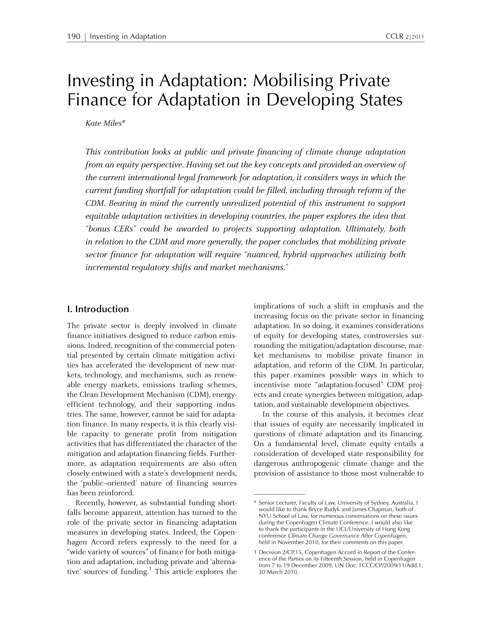 handle is hein.journals/cclr2011 and id is 198 raw text is: 190   Investing in Adaptation                                                            CCLR 2~2011Investing in Adaptation: Mobilising PrivateFinance for Adaptation in Developing StatesKate Miles*This contribution looks at public and private financing of climate change adaptationfrom an equity perspective. Having set out the key concepts and provided an overview ofthe current international legal framework for adaptation, it considers ways in which thecurrent funding shortfall for adaptation could be filled, including through reform of theCDM. Bearing in mind the currently unrealized potential of this instrument to supportequitable adaptation activities in developing countries, the paper explores the idea that'bonus CERs could be awarded to projects supporting adaptation. Ultimately, bothin relation to the CDM and more generally, the paper concludes that mobilizing privatesector finance for adaptation will require 'nuanced, hybrid approaches utilizing bothincremental regulatory shifts and market mechanisms.I. IntroductionThe private sector is deeply involved in climatefinance initiatives designed to reduce carbon emis-sions. Indeed, recognition of the commercial poten-tial presented by certain climate mitigation activi-ties has accelerated the development of new mar-kets, technology, and mechanisms, such as renew-able energy markets, emissions trading schemes,the Clean Development Mechanism (CDM), energy-efficient technology, and their supporting indus-tries. The same, however, cannot be said for adapta-tion finance. In many respects, it is this clearly visi-ble capacity to generate profit from mitigationactivities that has differentiated the character of themitigation and adaptation financing fields. Further-more, as adaptation requirements are also oftenclosely entwined with a state's development needs,the 'public-oriented' nature of financing sourceshas been reinforced.Recently, however, as substantial funding short-falls become apparent, attention has turned to therole of the private sector in financing adaptationmeasures in developing states. Indeed, the Copen-hagen Accord refers expressly to the need for awide variety of sources of finance for both mitiga-tion and adaptation, including private and 'alterna-tive' sources of funding.1 This article explores theimplications of such a shift in emphasis and theincreasing focus on the private sector in financingadaptation. In so doing, it examines considerationsof equity for developing states, controversies sur-rounding the mitigation/adaptation discourse, mar-ket mechanisms to mobilise private finance inadaptation, and reform of the CDM. In particular,this paper examines possible ways in which toincentivise more adaptation-focused CDM proj-ects and create synergies between mitigation, adap-tation, and sustainable development objectives.In the course of this analysis, it becomes clearthat issues of equity are necessarily implicated inquestions of climate adaptation and its financing.On a fundamental level, climate equity entails aconsideration of developed state responsibility fordangerous anthropogenic climate change and theprovision of assistance to those most vulnerable toSenior Lecturer, Faculty of Law, University of Sydney, Australia. Iwould like to thank Bryce Rudyk and James Chapman, both ofNYU School of Law, for numerous conversations on these issuesduring the Copenhagen Climate Conference. I would also liketo thank the participants in the UCL/University of Hong Kongconference Climate Change Governance After Copenhagen,held in November 2010, for their comments on this paper.1 Decision 2/CP.15, Copenhagen Accord in Report of the Confer-ence of the Parties on its Fifteenth Session, held in Copenhagenfrom 7 to 19 December 2009, UN Doc. FCCC/CP/2009/1 l/Add.i,30 March 2010.CCLR 212011190 ] I nvesti ngin Adaptation