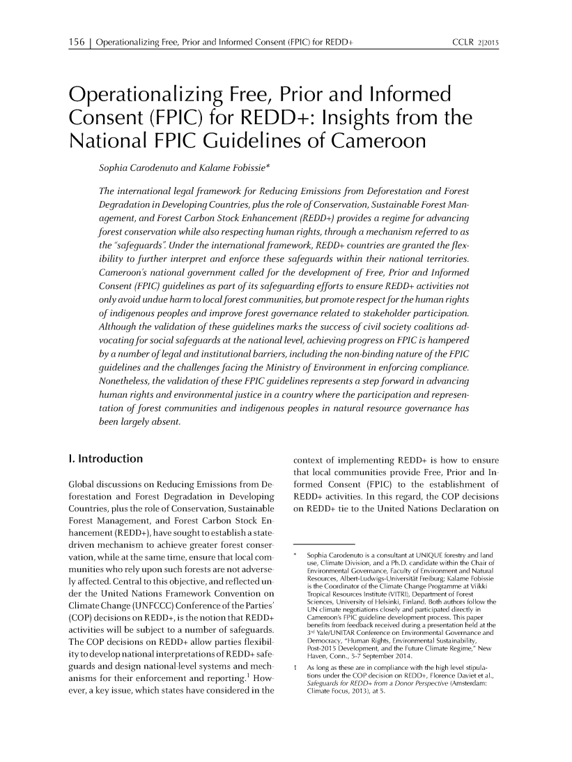 handle is hein.journals/cclr2015 and id is 171 raw text is: 


156 1 Operationalizing Free, Prior and Informed Consent (FPIC) for REDD+


Operationalizing Free, Prior and Informed

Consent (FPIC) for REDD+: Insights from the

National FPIC Guidelines of Cameroon

       Sophia Carodenuto and Kalame Fobissie*

       The international legal framework for Reducing Emissions from Deforestation and Forest
       Degradation in Developing Countries, plus the role of Conservation, Sustainable Forest Man-
       agement, and Forest Carbon Stock Enhancement (REDD+) provides a regime for advancing
       forest conservation while also respecting human rights, through a mechanism referred to as
       the safeguards Under the international framework, REDD+ countries are granted the flex-
       ibility to further interpret and enforce these safeguards within their national territories.
       Cameroon's national government called for the development of Free, Prior and Informed
       Consent (FPIC) guidelines as part of its safeguarding efforts to ensure REDD+ activities not
       only avoid undue harm to localforest communities, but promote respect for the human rights
       of indigenous peoples and improve forest governance related to stakeholder participation.
       Although the validation of these guidelines marks the success of civil society coalitions ad-
       vocating for social safeguards at the national level, achieving progress on FPIC is hampered
       by a number of legal and institutional barriers, including the non-binding nature of the FPIC
       guidelines and the challenges facing the Ministry of Environment in enforcing compliance.
       Nonetheless, the validation of these FPIC guidelines represents a step forward in advancing
       human rights and environmental justice in a country where the participation and represen-


       tation of forest communities and indigenous
       been largely absent.


I. Introduction

Global discussions on Reducing Emissions from De
forestation and Forest Degradation in Developing
Countries, plus the role of Conservation, Sustainable
Forest Management, and Forest Carbon Stock En
hancement (REDD+), have sought to establish a state
driven mechanism to achieve greater forest conser
vation, while at the same time, ensure that local com-
munities who rely upon such forests are not adverse
ly affected. Central to this objective, and reflected un
der the United Nations Framework Convention on
Climate Change (UNFCCC) Conference of the Parties'
(COP) decisions on REDD+, is the notion that REDD+
activities will be subject to a number of safeguards.
The COP decisions on REDD+ allow parties flexibil
ityto develop national interpretations of REDD+ safe
guards and design national level systems and mech
anisms for their enforcement and reporting.1 How
ever, a key issue, which states have considered in the


peoples in natural resource governance has




  context of implementing REDD+ is how to ensure
  that local communities provide Free, Prior and In
  formed Consent (FPIC) to the establishment of
  REDD+ activities. In this regard, the COP decisions
  on REDD+ tie to the United Nations Declaration on



     Sophia Carodenuto is a consultant at UNIQUE forestry and land
     use, Climate Division, and a Ph.D. candidate within the Chair of
     Environmental Governance, Faculty of Environment and Natural
     Resources, Albert-Ludwigs-Universit~t Freiburg; Kalame Fobissie
     is the Coordinator of the Climate Change Programme at Viikki
     Tropical Resources Institute (VITRI), Department of Forest
     Sciences, University of Helsinki, Finland. Both authors follow the
     UN climate negotiations closely and participated directly in
     Cameroon's FPIC guideline development process. This paper
     benefits from feedback received during a presentation held at the
     3 d Yale/U NITAR Conference on Environmental Governance and
     Democracy, Human Rights, Environmental Sustainability,
     Post-2015 Development, and the Future Climate Regime, New
     Haven, Conn., 5-7 September 2014.
  1  As long as these are in compliance with the high level stipula-
     tions under the COP decision on REDD+, Florence Daviet et al.,
     Safeguards for REDD+ from a Donor Perspective (Amsterdam:
     Climate Focus, 2013), at 5.


CCLR 212015


