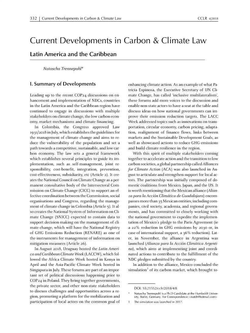 handle is hein.journals/cclr2018 and id is 367 raw text is: 


332  | Current Developments in Carbon & Climate Law


Current Developments in Carbon & Climate Law


Latin  America and the Caribbean


       Natascha Trennepohl*


1. Summary of Developments

Leading up to the recent COP24 discussions on en-
hancement  and implementation of NDCs, countries
in the Latin America and the Caribbean region have
continued to engage in discussions with multiple
stakeholders on climate change, the low carbon econ-
omy, market mechanisms  and climate financing.
  In  Colombia,   the Congress   approved  Law
1931/2018 in July, which establishes the guidelines for
the management  of climate change and aims to re-
duce the vulnerability of the population and set a
path towards a competitive, sustainable, and low car
bon  economy. The law  sets a general framework
which establishes several principles to guide its im-
plementation, such as self management, joint re-
sponsibility, cost-benefit, integration, prevention,
cost-effectiveness, subsidiarity, etc (Article 2). It cre-
ates the National Council on Climate Change as a per
manent  consultative body of the Intersectoral Com-
mission on Climate Change (CICC) to support an ef
fective coordination between the Commission, social
organisations and Congress, regarding the manage-
ment of climate change in Colombia (Article 5). It al-
so creates the National System of Information on Cli-
mate Change  (SNICC) expected to contain data to
support decision-making on the management of cli-
mate change, which will have the National Registry
of GHG  Emissions Reduction (RENARE)  as one of
the instruments for management of information on
mitigation measures (Article 26).
  In August 2018, Uruguay hosted the Latin Ameri-
ca and Caribbean Climate Week (LACCW), which fol-
lowed the Africa Climate Week hosted in Kenya in
April and the Asia Pacific Climate Week hosted in
Singapura in July. These forums are part of an impor
tant set of political discussions happening prior to
COP24  in Poland. They bring together governments,
the private sector, and other non-state stakeholders
to discuss challenges and opportunities across a re-
gion, promoting a platform for the mobilization and
participation of local actors on the common goal of


enhancing climate action. As an example of what Pa-
tricia Espinosa, the Executive Secretary of UN Cli-
mate  Change, has called 'inclusive multilateralism',
these forums add more voices to the discussion and
enable non-state actors to have a seat at the table and
discuss ideas on how national governments can im-
prove their emission reduction targets. The LACC
Week  addressed topics such as innovations on trans-
portation, circular economy, carbon pricing, adapta-
tion, realignment of finance flows, links between
markets and the Sustainable Development Goals, as
well as showcased actions to reduce GHG emissions
and build climate resilience in the region.
   With this spirit of multiple stakeholders coming
together to accelerate action and the transition to low
carbon societies, a global partnership called Alliances
for Climate Action (ACA) was also launched in Au-
gust to articulate and strengthen support for local ac-
tors. The partnership was initially composed of do-
mestic coalitions from Mexico, Japan, and the US. It
is worth mentioning that the Mexican alliance (Alian-
za para la Accidn Climatica de Guadalajara) encom-
passes more than 35 Mexican entities, including com-
panies, civil society, academia, and regional govern-
ments, and has committed to closely working with
the national government to expedite the implemen-
tation of Mexico's pledge to the Paris Agreement (ie
a 22%  reduction in GHG emissions by 2030 or, in
case of international support, a 36% reduction). Lat-
er, in November,  the alliance in Argentina was
launched (Alianza para la Accidn Climdtica Argenti-
na), which aims at implementing joint and coordi-
nated actions to contribute to the fulfillment of the
NDC  pledges submitted by the country.
   In addition to the alliance, Mexico concluded the
simulation of its carbon market, which brought to-



    DOI: 10.21552/cclr/2018/4/8
    Natascha Trennepoh is a Ph.D Candidate at the Humboldt Univer-
    sity, Berlin, Germany. For Correspondence: <natdt@hotmail.com>
1  The simulation was launched in 2017.


CCLR  4|2018


