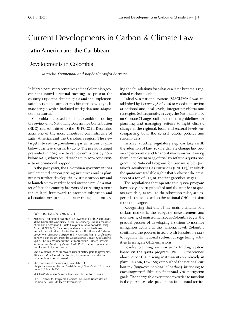 handle is hein.journals/cclr2021 and id is 117 raw text is: Current Developments in Carbon & Climate Law  111

Current Developments in Carbon & Climate Law
Latin America and the Caribbean
Developments in Colombia
Natascha Trennepohl and Raphaela Mafra Barreto*

In March 2021, representatives of the Colombian gov-
ernment joined a virtual meeting' to present the
country's updated climate goals and the implemen-
tation actions to support reaching the new 2030 cli-
mate target, which included mitigation and adapta-
tion measures.2
Colombia increased its climate ambition during
the review of its Nationally Determined Contribution
(NDC) and submitted to the UNFCCC in December
2020 one of the most ambitious commitments of
Latin America and the Caribbean region. The new
target is to reduce greenhouse gas emissions by 51%
below business-as-usual by 2030. The previous target
presented in 2015 was to reduce emissions by 20%
below BAU, which could reach up to 30% condition-
al to international support.
In the past years, the Colombian government has
implemented carbon pricing initiatives and is plan-
ning to further develop the existing carbon tax and
to launch a new market-based mechanism. As a mat-
ter of fact, the country has worked on setting a more
robust legal framework to promote mitigation and
adaptation measures to climate change and on lay-
DOI: 10.21552/cclr/2021/1/11
Natascha Trennepohl is a Brazilian lawyer and a Ph.D. candidate
at the Humboldt University in Berlin, Germany. She is a member
of the Latin American Climate Lawyers Initiative for Mobilizing
Action (LACLIMA). For correspondence: <natascha@tren-
nepohlcom> Raphaela Mafra Barreto is a Brazilian and Chilean
lawyer with a master's degree in Environment: human and socioe-
conomic dimensions from the Complutense University of Madrid,
Spain. She is a member of the Latin American Climate Lawyers
Initiative for Mobilizing Action (LACLIMA). For correspondence:
<raphybarreto@gmail.com>
1   See, Colombia lanz6 su hoja de ruta climatica para los pr6ximos
10 anos Ministerio de Ambiente y Desarrollo Sostenible <mi-
nambiente.gov.co> accessed
2   The recording of the meeting is available at
<https://www.youtube.com/watch?v=4E_fZB-h07o&t=373s> ac-
cessed 15 March 2021.
3   SISCLIMA stands for Sistema Nacional de Cambio Climatico.
4   PNCTE stands for Programa Nacional de Cupos Transables de
Emisi6n de Gases de Efecto Invernadero.

ing the foundations for what can later become a reg-
ulated carbon market.
Initially, a national system (SISCLIMA)3 was es-
tablished by Decree 298 of 2016 to coordinate action
at national and local levels, integrating efforts and
strategies. Subsequently, in 2017, the National Policy
on Climate Change outlined the main guidelines for
planning and managing actions to fight climate
change at the regional, local, and sectoral levels, en-
compassing both the central public policies and
stakeholders.
In 2018, a further regulatory step was taken with
the adoption of Law 1931, a climate change law pro-
viding economic and financial mechanisms. Among
them, Articles 29 to 33 of the law refer to a quota pro-
gram - the National Program for Transmissible Quo-
tas of Greenhouse Gas Emissions (PNCTE),4 in which
the quotas are tradable rights that authorise the emis-
sion of a ton of CO2 or another greenhouse gas.
The regulations that operate this quota program
have not yet been published and the number of quo-
tas available, as well as the allocation rules, are ex-
pected to be set based on the national GHG emission
reduction targets.
Recognising that one of the main elements of a
carbon market is the adequate measurement and
monitoring of emissions, in 2014 Colombia began the
gradual process of developing a system to monitor
mitigation actions at the national level. Colombia
continued the process in 2018 with Resolution 1447
to regulate the national system for registering activ-
ities to mitigate GHG emissions.
Besides planning an emissions trading system
based on the quota program (PNCTE) mentioned
above, other CO2 pricing instruments are already in
place. In 2016, Law 1819 established the national car-
bon tax (impuesto nacional al carbon), intending to
encourage the fulfilment of national GHG mitigation
goals. The chargeable event that gives rise to taxation
is the purchase, sale, production in national territo-

CCLR 1 12021


