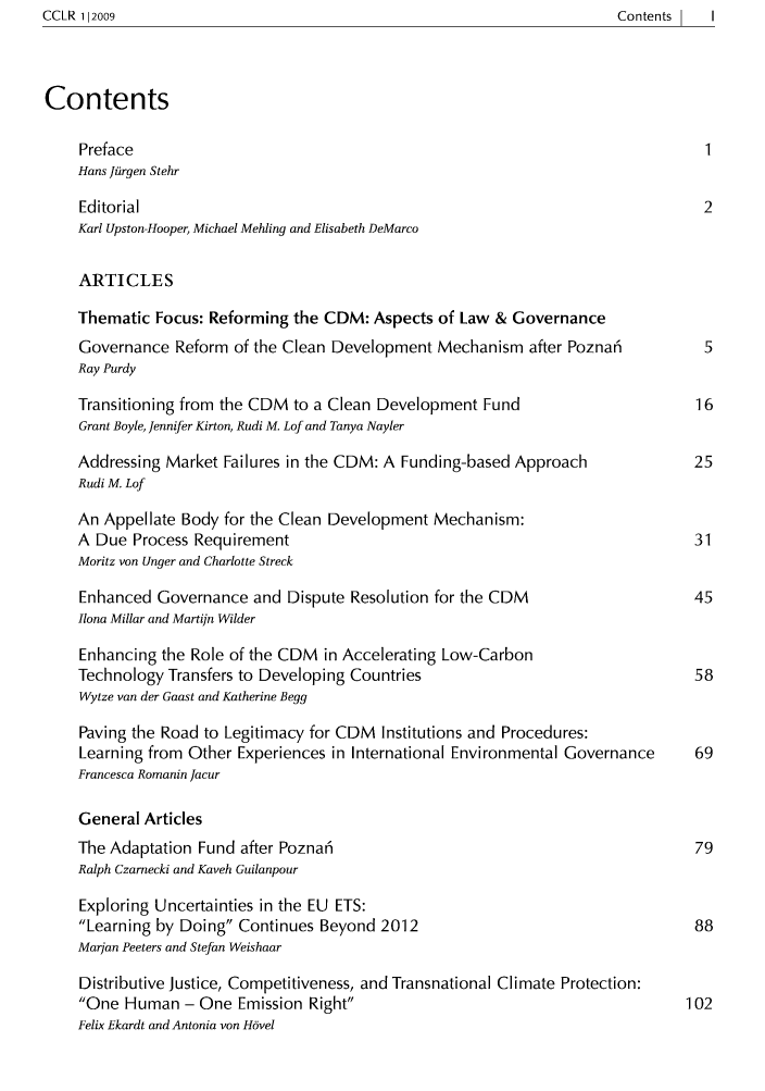 handle is hein.journals/cclr3 and id is 1 raw text is: ContentsI   I

Contents
Preface                                                                 1
Hans Jiirgen Stehr
Editorial                                                               2
Karl Upston-Hooper, Michael Mehling and Elisabeth DeMarco
ARTICLES
Thematic Focus: Reforming the CDM: Aspects of Law & Governance
Governance Reform of the Clean Development Mechanism after Pozna5       5
Ray Purdy
Transitioning from the CDM to a Clean Development Fund                 16
Grant Boyle, Jennifer Kirton, Rudi M. Lof and Tanya Nayler
Addressing Market Failures in the CDM: A Funding-based Approach        25
Rudi M. Lof
An Appellate Body for the Clean Development Mechanism:
A Due Process Requirement                                              31
Moritz von Unger and Charlotte Streck
Enhanced Governance and Dispute Resolution for the CDM                 45
Ilona Millar and Martijn Wilder
Enhancing the Role of the CDM in Accelerating Low-Carbon
Technology Transfers to Developing Countries                           58
Wytze van der Gaast and Katherine Begg
Paving the Road to Legitimacy for CDM Institutions and Procedures:
Learning from Other Experiences in International Environmental Governance  69
Francesca Romanin Jacur
General Articles
The Adaptation Fund after Pozna5                                       79
Ralph Czamecki and Kaveh Guilanpour
Exploring Uncertainties in the EU ETS:
Learning by Doing Continues Beyond 2012                              88
Marian Peeters and Stefan Weishaar
Distributive Justice, Competitiveness, and Transnational Climate Protection:
One Human - One Emission Right                                      102
Felix Ekardt and Antonia von Hbvel

CCLR 112009


