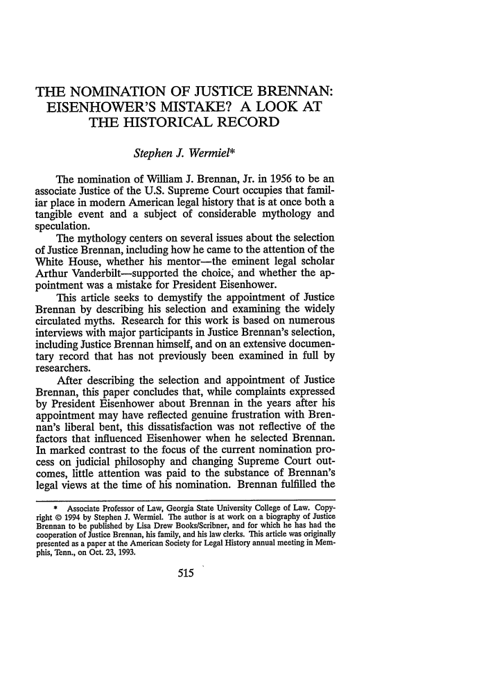 handle is hein.journals/ccum11 and id is 525 raw text is: THE NOMINATION OF JUSTICE BRENNAN:
EISENHOWER'S MISTAKE? A LOOK AT
THE HISTORICAL RECORD
Stephen J. Wermiel*
The nomination of William J. Brennan, Jr. in 1956 to be an
associate Justice of the U.S. Supreme Court occupies that famil-
iar place in modem American legal history that is at once both a
tangible event and a subject of considerable mythology and
speculation.
The mythology centers on several issues about the selection
of Justice Brennan, including how he came to the attention of the
White House, whether his mentor-the eminent legal scholar
Arthur Vanderbilt-supported the choice' and whether the ap-
pointment was a mistake for President Eisenhower.
This article seeks to demystify the appointment of Justice
Brennan by describing his selection and examining the widely
circulated myths. Research for this work is based on numerous
interviews with major participants in Justice Brennan's selection,
including Justice Brennan himself, and on an extensive documen-
tary record that has not previously been examined in full by
researchers.
After describing the selection and appointment of Justice
Brennan, this paper concludes that, while complaints expressed
by President Eisenhower about Brennan in the years after his
appointment may have reflected genuine frustration with Bren-
nan's liberal bent, this dissatisfaction was not reflective of the
factors that influenced Eisenhower when he selected Brennan.
In marked contrast to the focus of the current nomination pro-
cess on judicial philosophy and changing Supreme Court out-
comes, little attention was paid to the substance of Brennan's
legal views at the time of his nomination. Brennan fulfilled the
* Associate Professor of Law, Georgia State University College of Law. Copy-
right © 1994 by Stephen J. Wermiel. The author is at work on a biography of Justice
Brennan to be published by Lisa Drew Books/Scribner, and for which he has had the
cooperation of Justice Brennan, his family, and his law clerks. This article was originally
presented as a paper at the American Society for Legal History annual meeting in Mem-
phis, Tenn., on Oct. 23, 1993.


