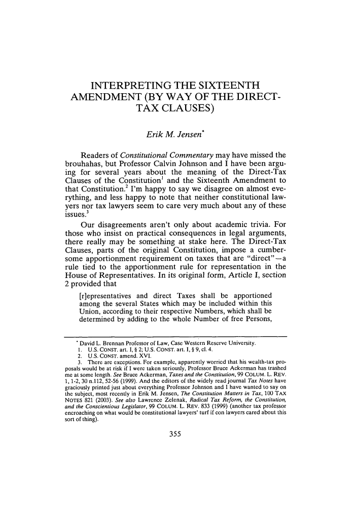 handle is hein.journals/ccum21 and id is 363 raw text is: INTERPRETING THE SIXTEENTHAMENDMENT (BY WAY OF THE DIRECT-TAX CLAUSES)Erik M. Jensen*Readers of Constitutional Commentary may have missed thebrouhahas, but Professor Calvin Johnson and I have been argu-ing for several years about the meaning of the Direct-TaxClauses of the Constitution' and the Sixteenth Amendment tothat Constitution.2 I'm happy to say we disagree on almost eve-rything, and less happy to note that neither constitutional law-yers nor tax lawyers seem to care very much about any of theseissues.3Our disagreements aren't only about academic trivia. Forthose who insist on practical consequences in legal arguments,there really may be something at stake here. The Direct-TaxClauses, parts of the original Constitution, impose a cumber-some apportionment requirement on taxes that are direct - arule tied to the apportionment rule for representation in theHouse of Representatives. In its original form, Article I, section2 provided that[r]epresentatives and direct Taxes shall be apportionedamong the several States which may be included within thisUnion, according to their respective Numbers, which shall bedetermined by adding to the whole Number of free Persons,David L. Brennan Professor of Law, Case Western Reserve University.1.  U.S. CONST. art. I, § 2; U.S. CONST. art. I, § 9, cl. 4.2. U.S. CONST. amend. XVI.3. There are exceptions. For example, apparently worried that his wealth-tax pro-posals would be at risk if I were taken seriously, Professor Bruce Ackerman has trashedme at some length. See Bruce Ackerman, Taxes and the Constitution, 99 COLUM. L. REV.1, 1-2, 30 n.112, 52-56 (1999). And the editors of the widely read journal Tax Notes havegraciously printed just about everything Professor Johnson and I have wanted to say onthe subject, most recently in Erik M. Jensen, The Constitution Matters in Tax, 100 TAxNOTES 821 (2003). See also Lawrence Zelenak, Radical Tax Reform, the Constitution,and the Conscientious Legislator, 99 COLUM. L. REV. 833 (1999) (another tax professorencroaching on what would be constitutional lawyers' turf if con lawyers cared about thissort of thing).