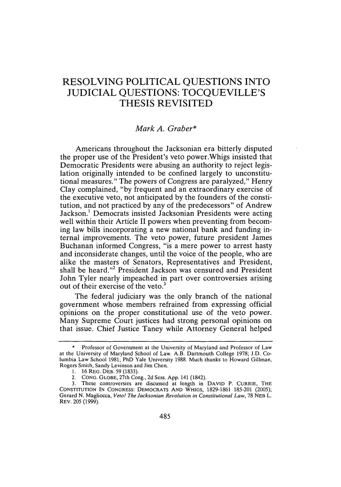 handle is hein.journals/ccum21 and id is 493 raw text is: RESOLVING POLITICAL QUESTIONS INTO
JUDICIAL QUESTIONS: TOCQUEVILLE'S
THESIS REVISITED
Mark A. Graber*
Americans throughout the Jacksonian era bitterly disputed
the proper use of the President's veto power.Whigs insisted that
Democratic Presidents were abusing an authority to reject legis-
lation originally intended to be confined largely to unconstitu-
tional measures. The powers of Congress are paralyzed, Henry
Clay complained, by frequent and an extraordinary exercise of
the executive veto, not anticipated by the founders of the consti-
tution, and not practiced by any of the predecessors of Andrew
Jackson.1 Democrats insisted Jacksonian Presidents were acting
well within their Article II powers when preventing from becom-
ing law bills incorporating a new national bank and funding in-
ternal improvements. The veto power, future president James
Buchanan informed Congress, is a mere power to arrest hasty
and inconsiderate changes, until the voice of the people, who are
alike the masters of Senators, Representatives and President,
shall be heard.2 President Jackson was censured and President
John Tyler nearly impeached in part over controversies arising
out of their exercise of the veto.3
The federal judiciary was the only branch of the national
government whose members refrained from expressing official
opinions on the proper constitutional use of the veto power.
Many Supreme Court justices had strong personal opinions on
that issue. Chief Justice Taney while Attorney General helped
* Professor of Government at the University of Maryland and Professor of Law
at the University of Maryland School of Law. A.B. Dartmouth College 1978; J.D. Co-
lumbia Law School 1981; PhD Yale University 1988. Much thanks to Howard Gillman,
Rogers Smith, Sandy Levinson and Jim Chen.
1. 16 REG. DEB. 59 (1833).
2. CONG. GLOBE, 27th Cong., 2d Sess. App. 141 (1842).
3. These controversies are discussed at length in DAVID P. CURRIE, THE
CONSTITUTION IN CONGRESS: DEMOCRATS AND WHIGS, 1829-1861 185-201 (2005);
Gerard N. Magliocca, Veto! The Jacksonian Revolution in Constitutional Law, 78 NEB L.
REV. 205 (1999).


