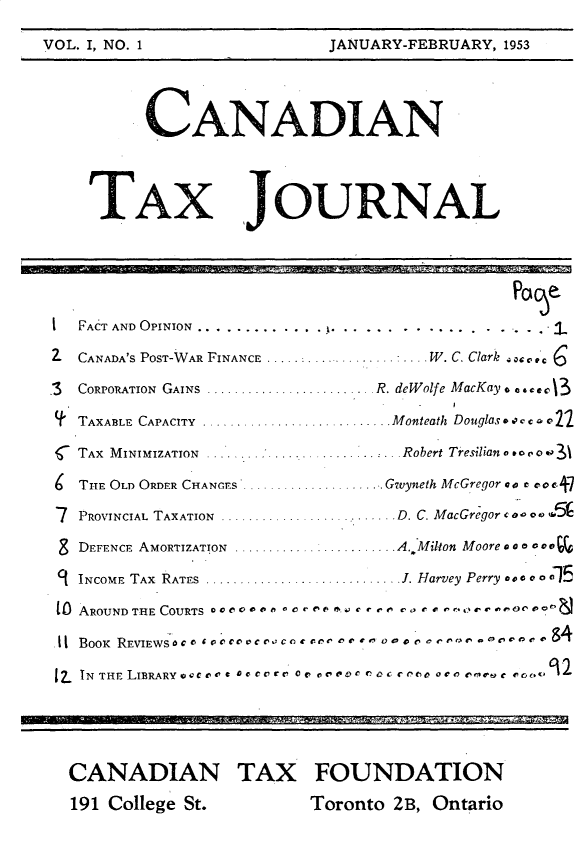 handle is hein.journals/cdntj1 and id is 1 raw text is:          CANADIAN    TAX JOURNALI  FACT AND OPINION.............. ........................2- CANADA'S POST-WAR FINANCE ...................   W. C. Clark  '3  CORIOrATION  GAINS  ......................... R. deWolfe MacKay.  c* o139' TAXABLE  CAPACITY  ............................ Monteath  Douglas. .' c  , v 22 TAX MINIMIZATION  . .          Robert Tresilian o to e o o ,   THE OLD ORDER CHANGrs  ....... Gwyneth McGregor a  c,o c 77  PROVINCIAL TAXATION  .......................... D. C. MacGregor c   o o 0  ,0 a8 DEFENCE AMORTIZATION          . A. Milton Moore a ao o oC   INCOME  TAX  RATES  ............................. J. Harvey Perry a e  0 0 o 1[0 AROUND THE COURTS *eo,   *oo* ,..,   o-,  ..- .-,,  o,.11 BOOK  REVIEWS'o, I voo e  o cc, c  .or re  -m  o  -Po  v c e t> o no  . t'  9417 TN H D RR ~e L60c, o° o.e o.o.. o , . ,c, o r% . ..o e rue .. v .o ..  CANADIAN TAX FOUNDATION  191 College St.        Toronto 2B, OntarioVOL. I, NO. 1JANUARY-FEBRUARY, 1953