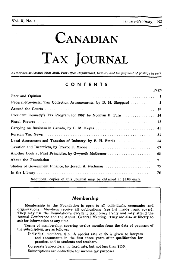 handle is hein.journals/cdntj10 and id is 1 raw text is: Vol. X, No. 1                                             January-February, 1952                       CANADIAN                TAX JOURNALAuthorized as Second Cla MaU, Post office Department. Ottawa, and for payment of postage in cash                             CONTENTS                                                                           PageF act an d  O pinion ........  ......................   ..............Federal-Provincial Tax Collection Arrangements, by D. H. Sheppard 5...........A round the Courts ....................................................... .....  10President Kennedy's Tax Program for 1962, by Norman B. Ture ................. 24Fiscal Figures                                     .......................... 37Carrying on Business in  Canada, by  G. M. Keyes  .................................  41Foreign Tax News ...................................                         51Local Assessment and Taxation of Industry, by F. H. Finnis ..................... 53Taxation and Incentives, by Trevor F. Moore ......     ........................... 63Another Look at First Principles, by Gwyneth McGregor ........................     65About the Foundation                          ........................ 71Studies of Government Finance, by Joseph A. Pechman    ..................          73In th e L ibrary .........          .......    ... ............ ...... .     76          Additional copies of this Journal may be obtained at $1.00 each.                                Membership       Membership in the Foundation is open to all individuals, companies and    organizations. Members receive all publications (see list inside front cover).    They may use the Foundation's excellent tax library freely and may attend the    Annual Conference and the Annual General Meeting. They are also at liberty to    ask for information at any time.       Terms of membership, covering twelve months from the date of payment of   the subscription, are as follows:         Individual members, $15. A special rate of $5 is given to lawyers             and accountants in the first three years after qualification for             practice, and to students and teachers.         Corporate Subscribers, no fixed rate, but not less than $150.         Subscriptions are deductible for income tax purposes.Vol. X, No. IJanuary-February, 1962