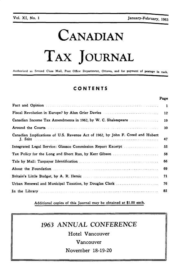 handle is hein.journals/cdntj11 and id is 1 raw text is: Vol. XI, No. 1                                      Janua~-February 1963                     CANADIAN               TAX JOURNAL Authorized as Second Class Mail, Post Office Department, Ottawa, and for payment of postage in Cash.                            CONTENTS                                                                  PageF act and  O pinion  ....... ................  . ....1...................  . .....   IFiscal Revolution in Europe? by Alun Grier Davies   .......................      .   12Canadian Income Tax Amendments in 1962, by W. C. Shakespeare ...............         19A round the C ourts ......................... . . ............. . . ... 30Canadian Implications of U.S. Revenue Act of 1962, by John F. Creed and Hubert   J. Stitt                         ... ....... . . . ....................... . 47Integrated Legal Service: Glassco Commission Report Excerpt.        55Tax Policy for the Long and Short Run, by Kerr Gibson ......................         58Tale by M ail: Taxpayer  Identification  .... ......  ................  .......   66About the Foundation  ..... ...... ........................  .............. . .  69Britain's Little Budget, by A. R. Ilersic .....................................      71Urban Renewal and Municipal Taxation, by Douglas Clark ......................        76In the Library ....   ...................... 85          Additional copies of this Journal may be obtained at $1.00 each.1963 ANNUAL CONFERENCE            Hotel Vancouver                Vancouver           November 18-19-20Vol. XI, No. IJanuarY-February, 1963
