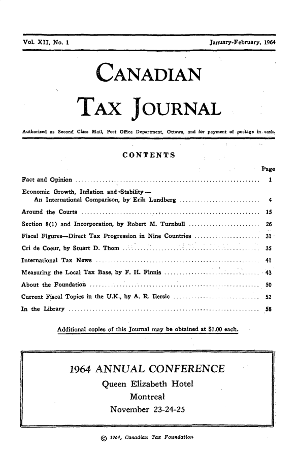 handle is hein.journals/cdntj12 and id is 1 raw text is: VoL XII, No. 1                                      January-February, l~64                     CANADIAN                TAX JOURNALAuthorized as Second Class Mail, Post Office Department, Ottawa, and for payment of postage in. casi,                            CONTENTS                                                                   PageF act  and  O pinion  .. ...................................... ...................  1Economic Growth, Inflation and-Stability -    An International Comparison, by Erik Lundberg ...........................      4A round the  Courts  ..........   ................    ........................    i5Section 8(1) and Incorporation, by Robert M. Turnbull ........................ 26Fiscal Figures--Direct Tax Progression in Nine Countries ..     .........   ..... 31Cri de Coeur, by Stuart D. Thorn ....... ............................. ..... 35International  Tax  N ew s  .......................................................  41Measuring the Local Tax Base, by F. H. Finnis ............................. 43About the Foundation                ................ 50Current Fiscal Topics in the U.K., by A. R. Ilersic ............................. 52In the L ibrary  ................................................................  58          Additional copies of this Journal may be obtained at $1.00 each.                ,,,                                                   ,(g 1964, Canadian Tax Foundatioa1964 ANNUAL CONFERENCE         Queen Elizabeth Hotel                 Montreal           November 23-24-25Vol XII, No. IJanuary-February, 1964
