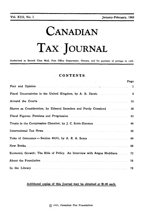 handle is hein.journals/cdntj13 and id is 1 raw text is: Vol. XIII, No. 1                                       January-February, 1965                      CANADIAN                 TAX JOURNAL Authorized as Second Class Mail, Post Office Department, Ottawa, and for payment of postage in cash.                              CONTENTS                                                                       Page F act and O pinion ...... .... ... .. .... .... .. ......    ......      1 Fiscal Uncertainties in the United Kingdom, by A. R. Ilersic ....................         9 A round the Courts .......   ...... ......15......... Shares as Consideration, by Edward Saunders and Purdy Crawford            ............ 38 Fiscal  Figures: Pensions  and  Progression  ...................  ...................   43 Trusts in the Compression Chamber, by J. C. Scott-Harston ...................... 49 International  T ax  N ew s  ..........  .......... . ............. ............ ...... .  59Yoke of Innocence - Section 46(4), by A. R. A. Scace ........................... 64N ew B ooks .............. ........... ... ..................................    .  68Economic Growth: The Rble of Policy. An Interview with Angus Maddison ...... 72About the Foundation                 ...........      .......        .. 76In th e L ib rary .......... ..................... . .. ..... ............. 78           Additional copies of this Journal may be obtained at $1.00 each.g 1965, Canadian- Tax FoundationVol. XlII, No.1January-February, 1965