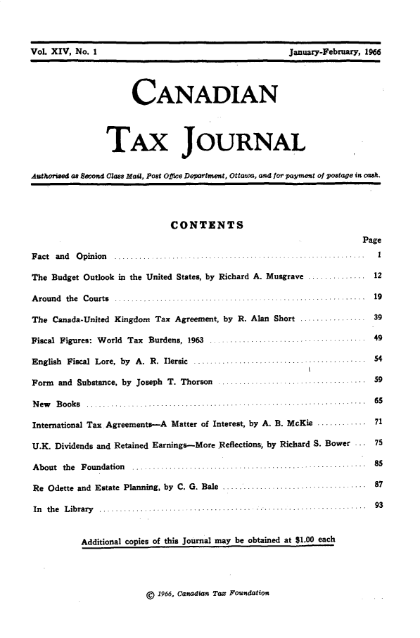handle is hein.journals/cdntj14 and id is 1 raw text is:     Vol XIV No.I                                     anuIyFebuay,96                    CANADIAN               TAx JOURNALAuthOrixed as Second Class Mani, Post Ojfce Department, Ottawa, and for payment of postage in cash.                            CONTENTS                                                                   PageF act and O pinion ...............           .... . . .. .... ........ IThe Budget Outlook in the United States, by Richard A. Musgrave .............. 12A round the C ourts ......... ..... ... ..... ... ....................... 19The Canada-United Kingdom Tax Agreement, by R. Alan Short .............. 39Fiscal Figures: World Tax Burdens, 1963 ...            .......... 49English Fiscal Lore, by A. R. Ilersic ....................................... 54Form  and Substance, by Joseph T. Thorson ......................... ... 59N ew B ooks ..........  .....6...5...  ............. ... .... ............ .......  6SInternational Tax. Agreements--A Matter of Interest, by A. B. McKie ............ 71U.K. Dividends and Retained Earnings-More Reflections, by Richard S. Bower ... 75A bout the F oundation  ...  .......... ........ .................................   85Re Odette and Estate Planning, by C. G. Bale ..........       ..................... 87In th e L ib rary   ........... .. . .. ............... .. .........................  93          Additional copies of this Journal may be obtained at $1.00 each1966, Canadian Tax FoundationVoL XIV, No. IJanuary-February, 1966
