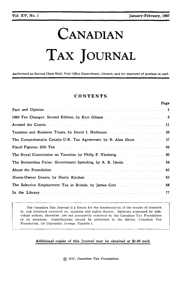 handle is hein.journals/cdntj15 and id is 1 raw text is: Vol. XV, No. I                                             January-February, 1967                       CANADIAN                 TAX JOURNALAuthorized as Second Class Mail, Post Office Department, Ottawa. and for payment of postage in cash.CONTENTSF act and O pinion ..... ... .......               .. ... ....1966 Tax Changes: Second Edition, by Kerr Gibson ..............A round the Courts ............... .....Taxation and Business Trusts, by David I. Matheson  .......The Comprehensive Canada-U.K. Tax Agreement, by R. Alan ShortFiscal Figures: Gift Tax  . ...... ......The Royal Commission on Taxation, by Philip F. VinebergThe Bottomless Purse: Government Spending, by A. R. Ilersic ...About the Foundation                .........Home-Owner   Grants, by Harry Kitchen ......................The Selective Employment Tax in Britain, by James Cutt .......In th e L ib rary ..... . .. .. ...... .. ........ ........        Page            1            5   . . . . . . . . . 11. . . . . . . . . 3 0           37 . ... . . .. . 4 6   ... .... 50           58. . . . . . . . . . 6 2     ..... 63  . .  .   68  .....    77   The Canadian Tax Journal is a forum for the dissemination of the results of researchin, and informed comment on, taxation and public finance. Opinions expressed by indi-vidual writers, therefore, are not necessarily endorsed by the Canadian Tax Foundationor its members. Contributions should be addressed to the Editor, Canadian TaxFoundation, 100 University Avenue, Toronto 1.        Additional copies of this Journal may be obtained at $1.00 each@ 1967, Canadian Tax FoundationVol. XV, No. IJanuary-February, 1967