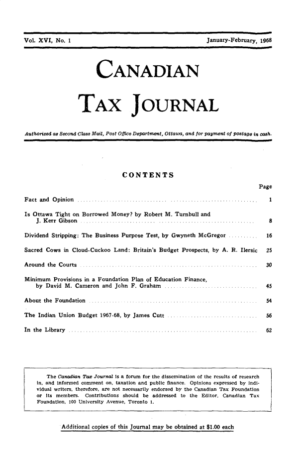 handle is hein.journals/cdntj16 and id is 1 raw text is:                      VNoa                                    y    r     1                     CANADIAN                TAX JOURNALAuthorized as Second Class Mail, Post Office Department, Ottawa, and for payment of postage in cash.CONTENTSPageF act and O pinion  ....... . ...................... . ..................Is Ottawa Tight on Borrowed Money? by Robert M. Turnbull and    J .  K err  G ib son   .......................... .. ...................Dividend Stripping: The Business Purpose Test, by Gwyneth McGregorSacred Cows in Cloud-Cuckoo Land: Britain's Budget Prospects, by A. R. IlersicAround the Courts             . .....Minimum Provisions in a Foundation Plan of Education Finance,    by David M. Cameron and John F. Graham ................A bout the  F oundation  . ... ..... . .................... .... ...... .The Indian Union Budget 1967-68, by James Cutt .In the Library   The Canadian Tax Journal is a forum for the dissemination of the results of researchin, and informed comment on, taxation and public finance. Opinions expressed by Indi-vidual writers, therefore, are not necessarily endorsed by the Canadian Tax Foundationor its members. Contributions should be addressed to the Editor, Canadian TaxFoundation, 100 University Avenue, Toronto 1.Additional copies of this Journal may be obtained at $1.00 each. . . . 1        8.. ..  16.......  56Vol XVI, No. IJanuary-February, 1968