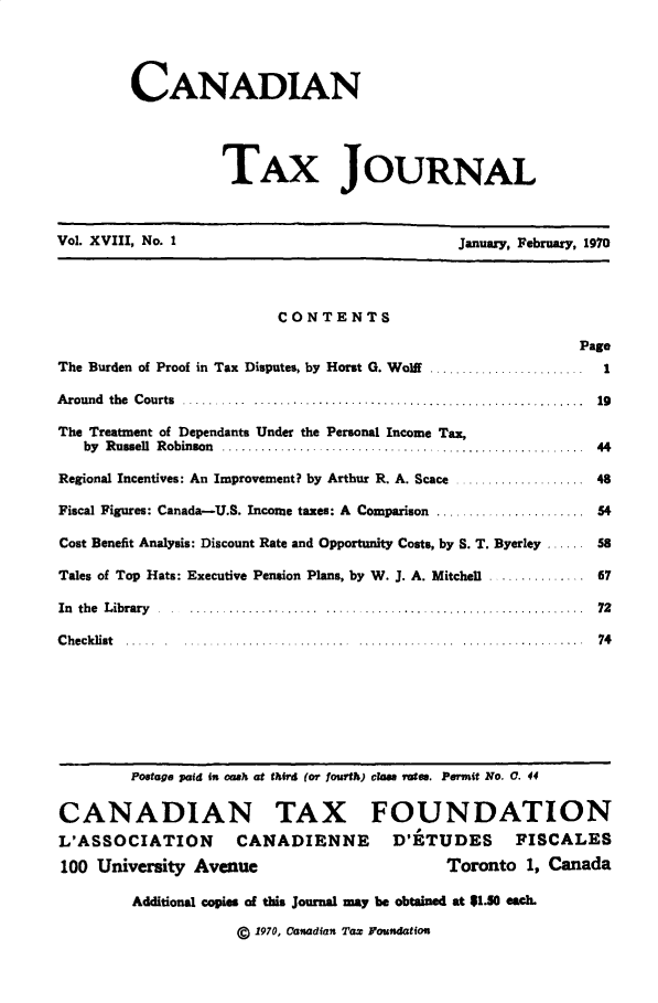 handle is hein.journals/cdntj18 and id is 1 raw text is:          CANADIAN                   TAX JOURNALVol. XVIII, No. 1                             January, February, 1970                         CONTENTS                                                            PageThe Burden of Proof in Tax Disputes, by Horst G. Wolff       .........1............    IAround the Courts ............................. ............ 19The Treatment of Dependants Under the Personal Income Tax,   by R ussell  R obinson  ................................. ......................  44Regional Incentives: An Improvement? by Arthur R. A. Scace .................... 48Fiscal Figures: Canada-U.S. Income taxes: A Comparison ....................... 54Cost Benefit Analysis: Discount Rate and Opportunity Costs, by S. T. Byerley ...... 58Tales of Top Hats: Executive Pension Plans, by W. J. A. Mitchell ............... 67In the  L ibrary  . . ................... .. ............... .................... ...  72Checklist  .....    ..........................  ................................       74         Postage paid in oash at thir (or fourth) ciss rates. Pesrtit No. 0. 44CANADIAN TAX FOUNDATIONL'ASSOCIATION        CANADIENNE        D'ETUDES      FISCALES100 University Avenue                        Toronto 1, Canada         Additional copies of this Journal may be obtained at $1.50 each.                     C 1970, Cansadian Tax Foundation