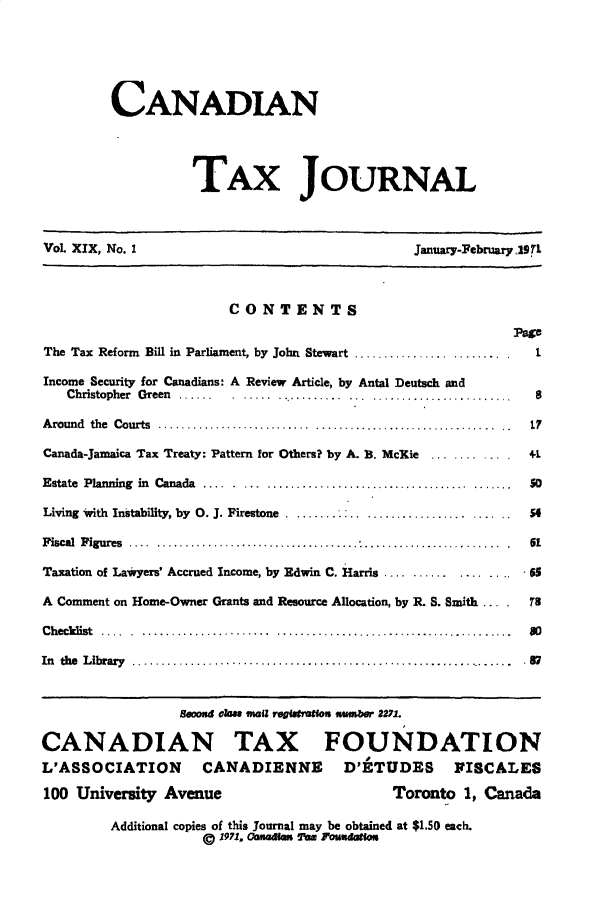 handle is hein.journals/cdntj19 and id is 1 raw text is:          CANADIAN                   TAX JOURNALVol. XIX, No. 1                                January-February,9TL                        CONTENTS                                                           PpThe Tax Reform Bill in Parliament, by John Stewart ..........................  1Income Security for Canadians: A Review Article, by Antal Deutsch and   Christopher Green ......                 ...........       8A round  the  Courts  ........................... ................................7..  1Canada-Jamaica Tax Treaty: Pattern for Others? by A. B. Mc~ie  ..........4. +1Estate  Planning  in  Canada  .... . ... ...................................5.......  soLiving with Instability, by 0. J. Firestone  .54Fiscal Figures ............                      .6Taxation of Lawyers' Accrued Income, by Edwin C. Harris ....     ......       - 65A Comment on Home-Owner Grants and Resource Allocation, by R. S. Smith         78C h ecklist  .... . ...................... .........................................  8 0In the  L ibrary  ..................................................................  . 7                 eooxd eka mail regisatlou numbr 2271.CANADIAN TAX FOUNDATIONL'ASSOCIATION       CANADIENNE        D'ETUDES VISCALES100 University Avenue                       Toronto 1, Canada         Additional copies of this Journal may be obtained at $1.50 each.                    © 1971. Oanagmm TW rn udabu