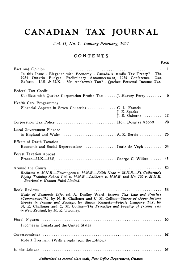 handle is hein.journals/cdntj2 and id is 1 raw text is:       CANADIAN TAX JOURNAL                    Vol. II, No. 1. January-February, 1954                              CONTENTS                                                                         PAGEF act an d  O pinion  ............................. ................................ .  I    In this Issue - Elegance with Economy - Canada-Australia Tax Treaty? - The    1954 Ontario  Budget - Preliminary Announcement, 1954     Conference - Tax    Reform - U.S. & U.K. - Mr. Andrews's Tax? - Quebec Personal Income Tax.Federal Tax Credit    Conflicts with Quebec Corporation Profits Tax ....... J. Harvey Perry ........    6Health Care Programmes    Financial Aspects in Seven Countries ................ C. L. Francis                                                   J. E. Sparks                                                   J. E. Osborne .......... 12Corporation Tax Policy ................................. Hon. Douglas Abbott  ...  20Local Government Finance    in England and W ales ............................. A. R. Ilersic  ............  26Effects of Death Taxation    Economic and Social Repercussions .................. Imrie de Vegh ......... 34Forest Taxation Abroad    France-U.K.-U.S ................................ George C. Wilkes ...... 45Around the Courts .............................................................   52    Robinson v. M.N.R.-Tourangeau v. M.N.R.-Edith Noak v. M.N.R.-St. Catharine's    Flying Training School Ltd. v. M.N.R.-Lalibertd v. M.N.R. and No. 120 v. M.N.R.    -Boarland v. Kramut Pulai Limited.B oo k R eview s  ..................................................................  56    Goals of Economic Life, ed. A. Dudley Ward-Income Tax Law and Practice    (Commonwealth), by N. E. Challoner and C. M. Collins-Shares of Upper Income    Groups in Income and Savings, by Simon Kuznets-Private Company Tax, by    N. E. Challoner and C. M. Collins-The Principles and Practice of Income Tax    in New Zealand, by M. K. Twomey.F iscal  F igu res  ..................................... ............................  60    Incomes in Canada and the United StatesC orrespon d en ce  .................................................................  62    Robert Tresilian. (With a reply from the Editor.)In th e  L ib ra ry  ..................................................................  6 7Authorized as second class mail, Post Office Department, Ottawa
