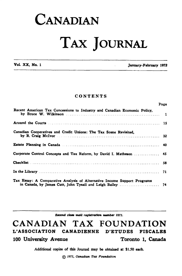handle is hein.journals/cdntj20 and id is 1 raw text is:          CANADIAN                    TAx JOURNALVol XX, No. 1                                   January-February 1972                          CONTENTS                                                            PageRecent American Tax Concessions to Industry and Canadian Economic Policy,   by B ruce  W .  W ilkinson  ....................................................       1A round  the  C ourts  ........ .......... ...........................................     15Canadian Cooperatives and Credit Unions: The Tax Scene Revisited,   by R .  C raig  M cIvor  .........................................................   32E state  Planning  in  Canada  ......................................................      40Corporate Control Concepts and Tax Reform, by David I. Matheson .............. 45C h eck list  ........................................................................     58In th e  L ibrary   ...................................................................   71Tax Essay: A Comparative Analysis of Alternative Income Support Programs   in Canada, by James Cutt, John Tysall and Leigh Bailey ...................... 74                  Beood om las maiZ regitation mmber 2271.CANADIAN TAX FOUNDATIONL'ASSOCIATION       CANADIENNE        D'ETUDES       FISCALES100 University Avenue                        Toronto 1, Canada         Additional copies of this Journal may be obtained at $1.50 each.                     (D 1972, Canadian Tax Foundation