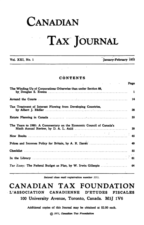 handle is hein.journals/cdntj21 and id is 1 raw text is:          CANADIAN                   TAX JOURNALVol. XXI, No. 1                                 January-February 1973                         CONTENTS                                                             PageThe Winding-Up of Corporations Otherwise than under Section 88,   by Douglas S. Ewens ............                            1Around the Courts ..               . . . . .........           14Tax Treatment of Interest Flowing from Developing Countries,   by A lbert  J.  R idler  ................ ......... ......  .......................  28Estate Planning in Canada ...         ............................................ 35The Years to 1980: A Commentary on the Economic Council of Canada's   Ninth Annual Review, by D. A. L. Auld ....................          .......  39New Books .........                                           45Prices and Incomes Policy for Britain, by A. R. Ilersic  ........................ 49Checklist           ............................................................. 55In the Library .......                                     . ... 61Tax Essay: The Federal Budget as Plan, by W. Irwin Gillespie       .......  .  64                  Second class mail regiattion number 2271.CANADIAN TAX FOUNDATIONL'ASSOCIATION CANADIENNE D'ETUDES FISCALES      100 University Avenue,  Toronto,  Canada.  M5J  1V6         Additional copies of this Journal may be obtained at $2.00 each.                     g 1973, Canadian Tax Foundation