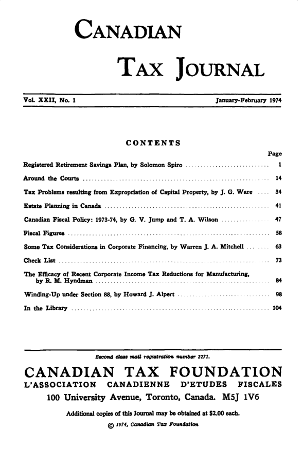 handle is hein.journals/cdntj22 and id is 1 raw text is:              CANADIAN                        TAx JOURNALVoL XXII, No. 1                                 January-February 1974                          CONTENTS                                                             PageRegistered Retirement Savings Plan, by Solomon Spiro ............................         1A round  the  C ourts  ...........................  ............. ...............   ..  14Tax Problems resulting from Expropriation of Capital Property, by J. G. Ware       .... 34Estate  Planning  in  Canada  .......................................................    41Canadian Fiscal Policy: 1973-74, by G. V. Jump and T. A. Wilson ................ 47F iscal  F igures  ..................... . ........................................... .  58Some Tax Considerations in Corporate Financing, by Warren J. A. Mitchell          ..     63C h eck   L ist  .......... ................................... ...................... ..  73The Efficacy of Recent Corporate Income Tax Reductions for Manufacturing,   by R .  M .  H yndm an  ............................... ..........................  84Winding-Up under Section 88, by Howard J. Alpert .............................. 98In th e  L ibrary  ............................................ .....................  104                  lecond ous mall registratiou number 2,71.CANADIAN TAX FOUNDATIONL'ASSOCIATION        CANADIENNE        D'ETUDES       FISCALES      100 University Avenue, Toronto, Canada. M5J 1V6           Additional copies of this Journal may be obtained at $2.00 each.                     g 1974, Canadian Tax Foutdation