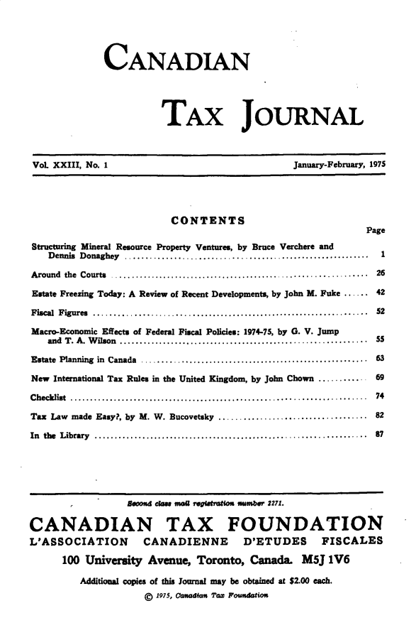 handle is hein.journals/cdntj23 and id is 1 raw text is:              CANADIAN                       TAX JOURNAL VoL XXIII, No. 1                              January-February, 1975                         CONTENTS                                                           PageStructuring Mineral Resource Property Ventures, by Bruce Verchere and   Dennis Donaghey    ...........................................................         1A round  the  Courts  ...............................................................      26Estate Freezing Today: A Review of Recent Developments, by John M. Fuke ...... 42Fiscal Figures .............................................................. 52Macro-Economic Effects of Federal Fiscal Policies: 1974-75, by G. V. Jump   and T . A . W ilson  ..............................................................   SSEstate  Planning  in  Canada  .........................................................    63New International Tax Rules in the United Kingdom, by John Chown ............ 69C hecklist  ..........................................................................     74Tax Law made Easy?, by M. W. Bucovetsky .................................... 82In the  Library  ....................................................................     87                 8600 cks M r garation mmbsnr 2271.CANADIAN TAX FOUNDATIONL'ASSOCIATION       CANADIENNE        D'ETUDES      FISCALES      100 University Avenue, Toronto, Canada. M5J 1V6         Additional copies of this journal may be obtained at $2.00 each.                    @ 1975, Cwaadfan TaX P oUdtho-