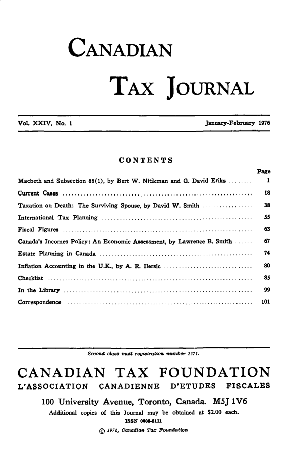 handle is hein.journals/cdntj24 and id is 1 raw text is:              CANADIAN                       TAx JOURNALVoL XXIV, No. I                                January-February 1976                         CONTENTS                                                            PageMacbeth and Subsection 88(1), by Bert W. Nitikman and G. David Eriks ........ 1C urrent  C ases  ................................................................           18Taxation on Death: The Surviving Spouse, by David W. Smith ................. 38International  Tax   Planning   ...................................................          55F iscal  F igures  ...............................................................    . .    63Canada's Incomes Policy: An Economic Assessment, by Lawrence B. Smith ...... 67Estate  Planning  in  Canada   ....................................................          74Inflation Accounting in the U.K., by A. R. Ilersic ..............................            80C hecklist  ....................................................................      . .    85In the  L ibrary  ................................................................          99C orrespondence    ................................................................         101                 Second c1a4s mail regigtaio number 2271.CANADIAN TAX FOUNDATIONL'ASSOCIATION       CANADIENNE        D'ETUDES      FISCALES      100 University Avenue, Toronto, Canada. M5J 1V6        Additional copies of this Journal may be obtained at $2.00 each.                           ISSN 00085111                    ( 1976, Canadoan Tax Foundation