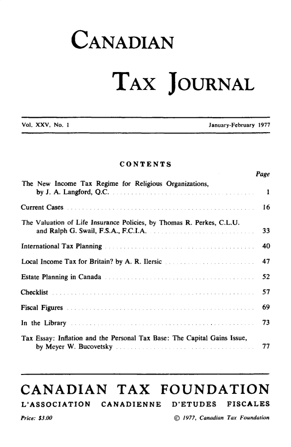handle is hein.journals/cdntj25 and id is 1 raw text is:             CANADIAN                     TAX JOURNALVol. XXV, No. 1                             January-February 1977                       CONTENTS                                                       PageThe New Income Tax Regime for Religious Organizations,    by J. A . Langford, Q .C  . ................   1........C u rre n t C ases . . . . . . . . . . . . . . . . . . . . . . . . . . . . . . . . . . . . . . . . . . . . . .. . 16The Valuation of Life Insurance Policies, by Thomas R. Perkes, C.L.U.    and Ralph G. Swail, F.S.A., F.C.I.A.                33International Tax  Planning  ..................... ................  40Local Income Tax for Britain? by A. R. Ilersic  ......... ..............  47E state  Planning  in  C anada  ........................................  52C h e c k list . . . . . . . . . . .. . . . . . . . . . . . . . . . . .. . . . . . . . . . . . . . . . . . . 5 7F isc al F igu res . . . . . . . . . . . . . . . . . . . . . . . . . . . . . . . . . . . . . . . . . . 6 9In th e L ib ra ry . . . . . . . .. . .. . . . . . . . . . . . . . . . . . . . . . . . . . . . . . . 7 3Tax Essay: Inflation and the Personal Tax Base: The Capital Gains Issue,    by M eyer W . Bucovetsky .... ... .. .... .... ........ . ... 77CANADIAN TAX FOUNDATIONL'ASSOCIATION      CANADIENNE      D'ETUDES     FISCALESPrice: $3.00                        D 1977, Canadian Tax Foundation