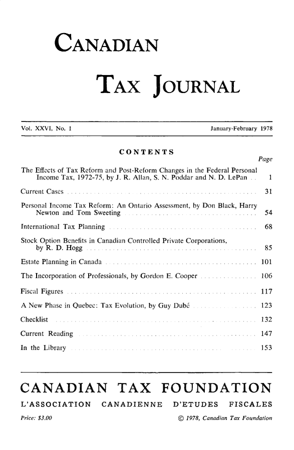 handle is hein.journals/cdntj26 and id is 1 raw text is:         CANADIAN                  TAX JOURNALVol. XXVI, No. 1                              January-February 1978                        CONTENTS                                                         PageThe Effects of Tax Reform and Post-Reform Changes in the Federal Personal    Income Tax, 1972-75, by J. R. Allan, S. N. Poddar and N. D. LePan . .  1C u rrent C ases . .. ... . .. ... ..................   .  3 1Personal Income Tax Reform: An Ontario Assessment, by Don Black, Harry    Newton and Tom Sweeting . . I ......          ..... .  54International Tax Planning ..... ........ ..... . .... ... . 68Stock Option Benefits in Canadian Controlled Private Corporations,    by R . D . H ogg ... . ............ .................  85Estate  Planning  in  C anada  . ...... ...... ............ .......... .  101The Incorporation of Professionals, by Gordon E. Cooper ............... 106F iscal F ig u res . . . . . . . . . . . . . . . . . . . . . .. . . . . . . . . . .. . . . . . . . . . . . . 1 17A New Phase in Quebec: Tax Evolution, by Guy Dub6 .       123C hecklist . ..... .......                                132Current R eading         ....... .........       ...... . 147In the Library                          . .......         153CANADIAN TAX FOUNDATIONL'ASSOCIATION      CANADIENNE        D'ETUDES     FISCALESPrice. $3.00                          @) 1978, Canadian Tax Foundation