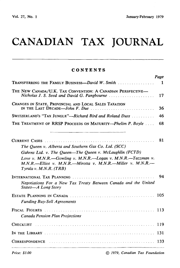 handle is hein.journals/cdntj27 and id is 1 raw text is: January-February 1979CANADIAN TAX JOURNAL                          CONTENTS                                                             PageTRANSFERRING THE FAMILY BUSINESS-David W. Smith ................ 1THE NEW CANADA/U.K. TAX CONVENTION: A CANADIAN PERSPECTIVE-    Nicholas J. S. Seed and David G. Pangbourne .................... 17CHANGES IN STATE, PROVINCIAL AND LOCAL SALES TAXATION    IN THE LAST DECADE- John F. Due  ............................  36SWITZERLAND'S TAX JUNGLE-Richard Bird and Roland Duss .......... 46THE TREATMENT OF RRSP PROCEEDS ON MATURITY-Phelim P. Boyle .... 68C URRENT C ASES  ................................................  81    The Queen v. Alberta and Southern Gas Co. Ltd. (SCC)    Gahrns Ltd. v. The Queen-The Queen v. McLaughlin (FCTD)    Love v. M.N.R.-Gowling v. M.N.R.-Logan v. M.N.R.-Tazzman v.    M.N.R.-Elliot v. M.N.R.-Mirotta v. M.N.R.-Miller v. M.N.R.-    Tyrala v. M.N.R. (TRB)INTERNATIONAL TAX PLANNING .......................    Negotiations For a New Tax Treaty Between Cana    States-A Long StoryESTATE PLANNING IN CANADA .................    Funding Buy-Sell AgreementsFISCAL FIGURES . ................................    Canada Pension Plan ProjectionsC HECK LIST  ................ ....... ...........IN THE LIBRARY ... ..............................CORRESPONDENCE  ........... ...............da and the United.113     . .. . . . . . . . . 1 19 ...........                     .13 1. . . . . . . . . . . . . . . 1 3 3© 1979, Canadian Tax FoundationVol. 27, No. IPrice: $3.00