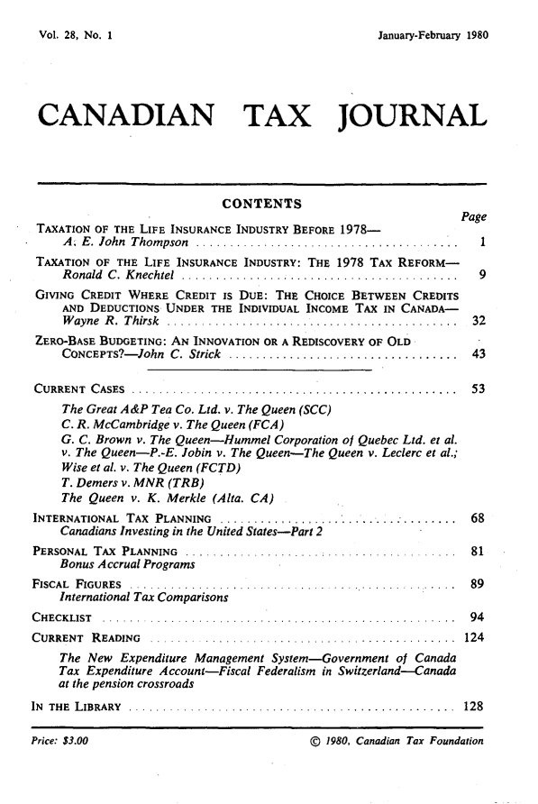 handle is hein.journals/cdntj28 and id is 1 raw text is: January-February 1980CANADIAN TAX JOURNAL                            CONTENTS                                                              Page TAXATION OF THE LIFE INSURANCE INDUSTRY BEFORE 1978-     A. E . lohn  Thom pson  .......................................  1 TAXATION OF THE LIFE INSURANCE INDUSTRY: THE 1978 TAX REFORM-     R onald  C .  K nechtel  ............... .........................  9 GIVING CREDIT WHERE CREDIT IS DUE: THE CHOICE BETWEEN CREDITS     AND DEDUCTIONS UNDER THE INDIVIDUAL INCOME TAX IN CANADA-     W ayne R . Thirsk .........        ...... .............. .. 32 ZERO-BASE BUDGETING: AN INNOVATION OR A REDISCOVERY OF OLD    CONCEPTS?- John C. Strick .................................. 43C URRENT C ASES ... ............................................ 53    The Great A&P Tea Co. Ltd. v. The Queen (SCC)    C. R. McCambridge v. The Queen (FCA)    G. C. Brown v. The Queen-Hummel Corporation of Quebec Ltd. et al.    v. The Queen-P.-E. Jobin v. The Queen-The Queen v. Leclerc et al.;    Wise et al. v. The Queen (FCTD)    T. Demers v. MNR (TRB)    The Queen v. K. Merkle (Alta. CA)INTERNATIONAL TAX PLANNING .... ............ .....................  68    Canadians Investing in the United States-Part 2PERSONAL TAX PLANNING .................. .............     ...  81    Bonus Accrual ProgramsF ISCAL  F IGU RES  ... .............................................  89    International Tax ComparisonsC H EC K LIST . . . . . .. . . . . . . . . . . . . . . . ... . . . .. . . . . . . . . . . . . . . . . . . . . . . 9 4CURRENT  R EADING  .. .............................. .............  124    The New Expenditure Management System-Government of Canada    Tax Expenditure Account-Fiscal Federalism in Switzerland-Canada    at the pension crossroadsIN TH E  L IBRARY  ................................................  128Vol. 28, No. IPrice: $3.00(D 1980, Canadian Tax Foundation