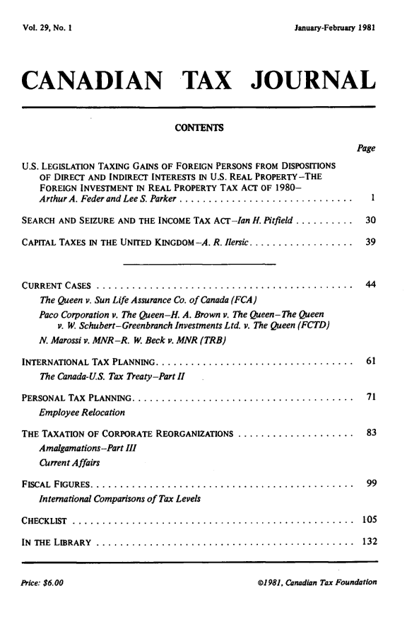 handle is hein.journals/cdntj29 and id is 1 raw text is: January-February 1981CANADIAN TAX JOURNAL                              CONTENTS                                                                 PageU.S. LEGISLATION TAXING GAINS OF FOREIGN PERSONS FROM DISPOSITIONS    OF DIRECT AND INDIRECT INTERESTS IN U.S. REAL PROPERTY-THE    FOREIGN INVESTMENT IN REAL PROPERTY TAX ACT OF 1980-    Arthur A. Feder and Lee S. Parker ..............................SEARCH AND SEIZURE AND THE INCOME TAX ACT-Ian H. Pitfield .......... 30CAPITAL TAXES IN THE UNITED KINGDOM -A. R. Ilersic .................. 39CURRENT CASES  ............................................  44    The Queen v. Sun Life Assurance Co. of Canada (FCA)    Paco Corporation v. The Queen-H. A. Brown v. The Queen- The Queen       v. W. Schubert-Greenbranch Investments Ltd. v. The Queen (FCTD)   N. Marossi v. MNR-R. W/. Beck v. MNR (TRB)INTERNATIONAL TAX PLANNING ..................................  61    The Canada-US. Tax Treaty-Part IIPERSONAL TAX PLANNING ......................................  71   Employee RelocationTHE TAXATION OF CORPORATE REORGANIZATIONS ....................... 83   Amalgamations-Part III   Current AffairsFISCAL FIGURES .............................................  99   International Comparisons of Tax LevelsCHECKLIST ................................................  105IN THE LIBRARY ............................................  132P1981, Canadian Tax FoundationVol. 29, No.lIPrice: $6. 00