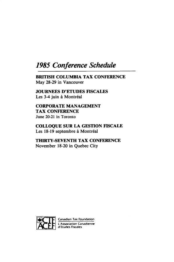 handle is hein.journals/cdntj33 and id is 1 raw text is: 1985   Conference ScheduleBRITISH COLUMBIA  TAX  CONFERENCEMay 28-29 in VancouverJOURNEES  D'ETUDES  FISCALESLes 3-4 juin A Montr6alCORPORATE   MANAGEMENTTAX  CONFERENCEJune 20-21 in TorontoCOLLOQUE   SUR LA GESTION FISCALELes 18-19 septembre A Montr6alTHIRTY-SEVENTH   TAX CONFERENCENovember 18-20 in Quebec City         Canadian Tax Foundation         L Association Canadienne         d'Etudes Fiscales