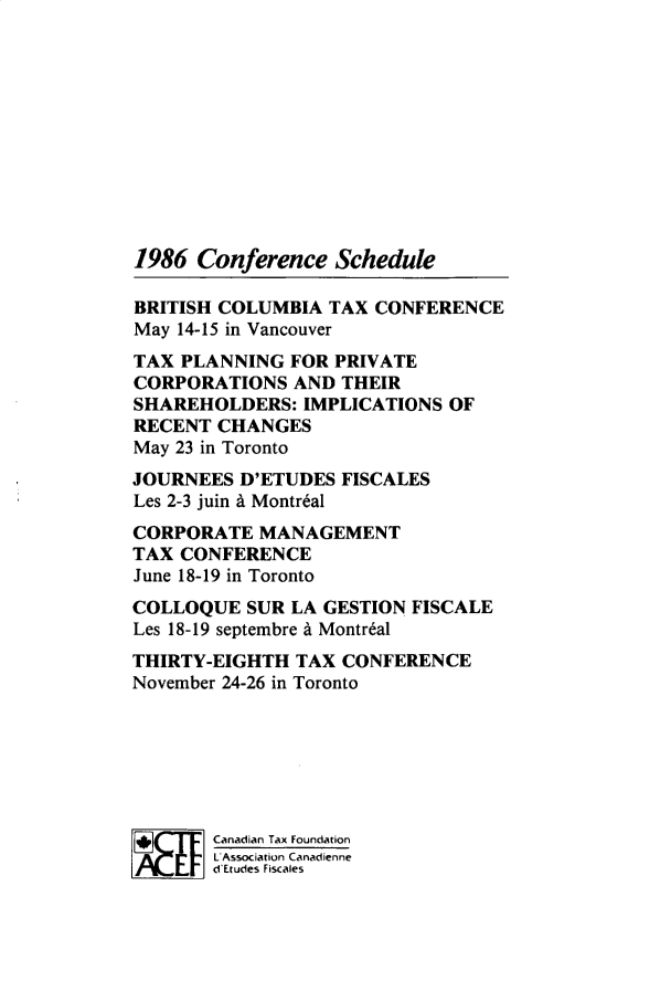handle is hein.journals/cdntj34 and id is 1 raw text is: 1986  Conference   ScheduleBRITISH COLUMBIA  TAX CONFERENCEMay 14-15 in VancouverTAX PLANNING   FOR PRIVATECORPORATIONS   AND THEIRSHAREHOLDERS:   IMPLICATIONS OFRECENT  CHANGESMay 23 in TorontoJOURNEES  D'ETUDES FISCALESLes 2-3 juin A Montr6alCORPORATE   MANAGEMENTTAX CONFERENCEJune 18-19 in TorontoCOLLOQUE   SUR LA GESTION FISCALELes 18-19 septembre A Montr6alTHIRTY-EIGHTH  TAX CONFERENCENovember 24-26 in Toronto       Canadian Tax Foundation       L Association Canadienne       d Etudes Fiscales