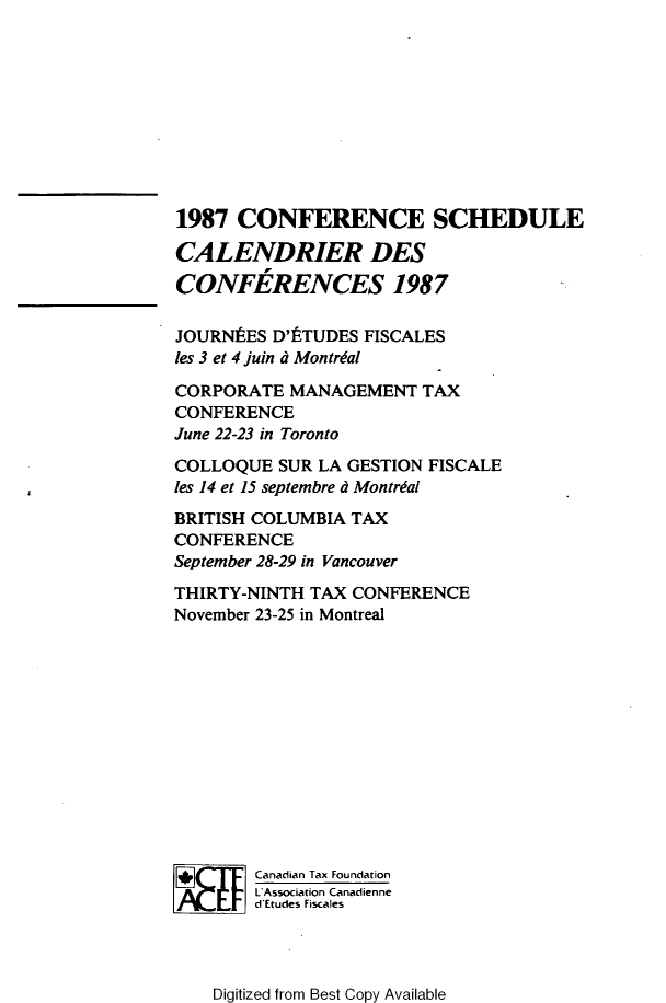 handle is hein.journals/cdntj35 and id is 1 raw text is: 1987  CONFERENCE SCHEDULECALENDRIER DESCONFERENCES 1987JOURNES   D'tTUDES FISCALESles 3 et 4 juin d MontrialCORPORATE  MANAGEMENT   TAXCONFERENCEJune 22-23 in TorontoCOLLOQUE  SUR LA GESTION FISCALEles 14 et 15 septembre d MontrdalBRITISH COLUMBIA TAXCONFERENCESeptember 28-29 in VancouverTHIRTY-NINTH TAX CONFERENCENovember 23-25 in Montreal        Canadian Tax Foundation        L Association Canadienne        d Etudes FiscalesDigitized from Best Copy Available
